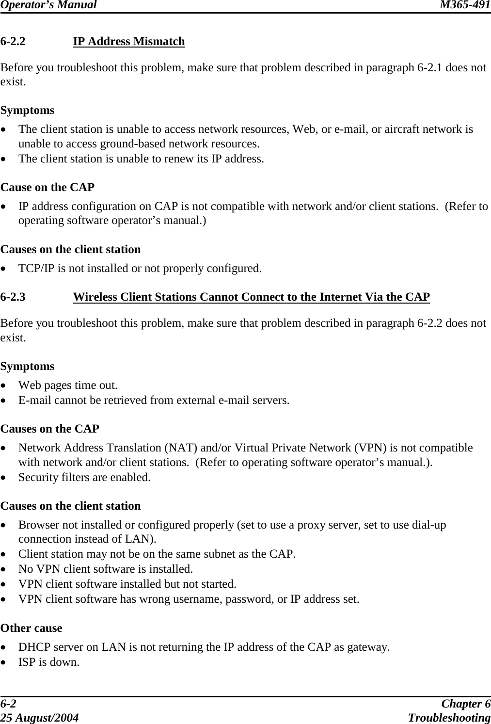 Operator’s Manual  M365-491   6-2.2  IP Address Mismatch Before you troubleshoot this problem, make sure that problem described in paragraph 6-2.1 does not exist.  Symptoms •  The client station is unable to access network resources, Web, or e-mail, or aircraft network is unable to access ground-based network resources. •  The client station is unable to renew its IP address.  Cause on the CAP •  IP address configuration on CAP is not compatible with network and/or client stations.  (Refer to operating software operator’s manual.)  Causes on the client station •  TCP/IP is not installed or not properly configured.  6-2.3  Wireless Client Stations Cannot Connect to the Internet Via the CAP Before you troubleshoot this problem, make sure that problem described in paragraph 6-2.2 does not exist.  Symptoms •  Web pages time out.  •  E-mail cannot be retrieved from external e-mail servers.  Causes on the CAP •  Network Address Translation (NAT) and/or Virtual Private Network (VPN) is not compatible with network and/or client stations.  (Refer to operating software operator’s manual.). •  Security filters are enabled.  Causes on the client station •  Browser not installed or configured properly (set to use a proxy server, set to use dial-up connection instead of LAN). •  Client station may not be on the same subnet as the CAP. •  No VPN client software is installed. •  VPN client software installed but not started. •  VPN client software has wrong username, password, or IP address set.  Other cause •  DHCP server on LAN is not returning the IP address of the CAP as gateway. •  ISP is down. 6-2  Chapter 6 25 August/2004  Troubleshooting 