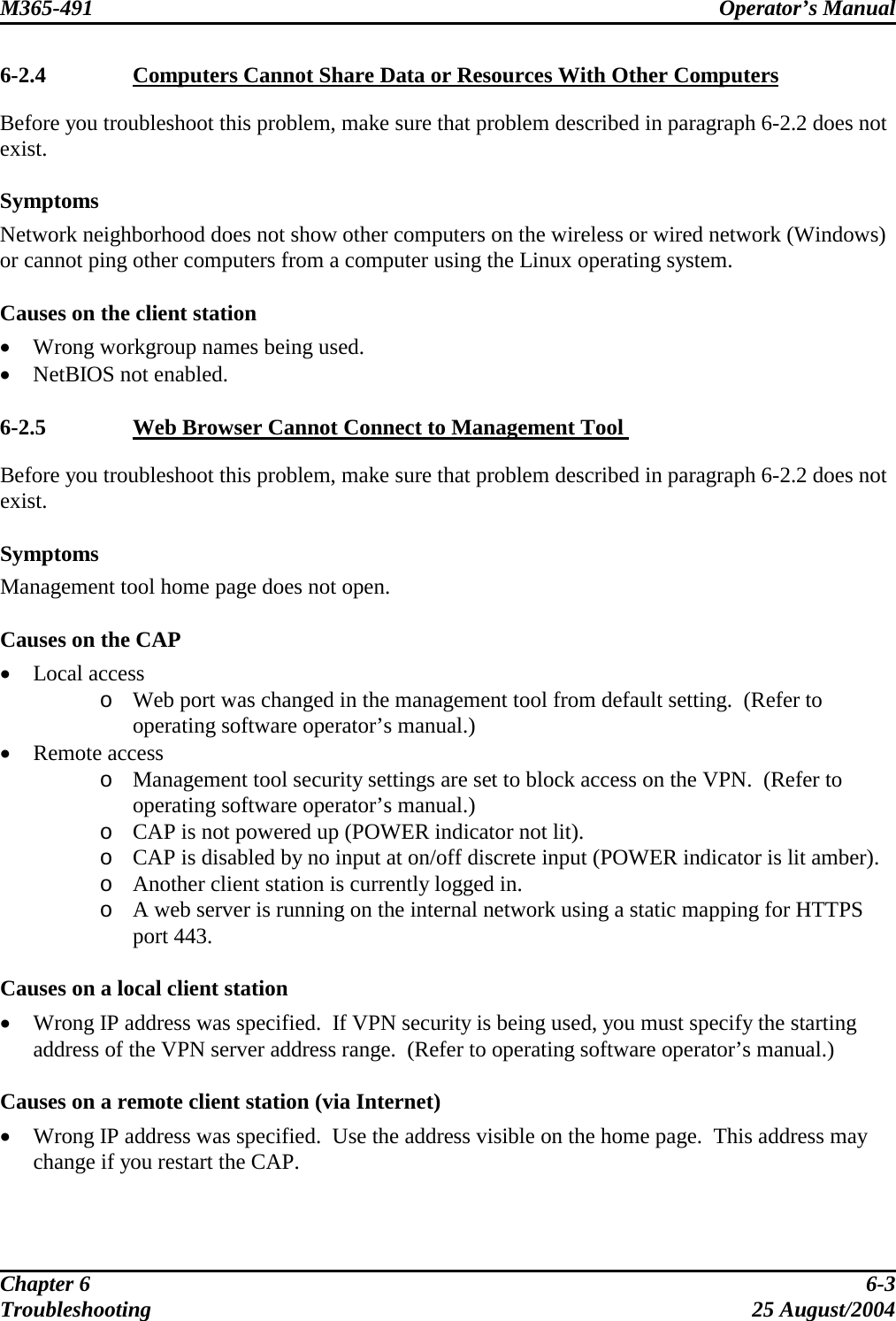 M365-491 Operator’s Manual   6-2.4  Computers Cannot Share Data or Resources With Other Computers Before you troubleshoot this problem, make sure that problem described in paragraph 6-2.2 does not exist.  Symptoms Network neighborhood does not show other computers on the wireless or wired network (Windows) or cannot ping other computers from a computer using the Linux operating system.  Causes on the client station •  Wrong workgroup names being used. •  NetBIOS not enabled.  6-2.5  Web Browser Cannot Connect to Management Tool  Before you troubleshoot this problem, make sure that problem described in paragraph 6-2.2 does not exist.  Symptoms Management tool home page does not open.  Causes on the CAP •  Local access o  Web port was changed in the management tool from default setting.  (Refer to operating software operator’s manual.) •  Remote access o  Management tool security settings are set to block access on the VPN.  (Refer to operating software operator’s manual.) o  CAP is not powered up (POWER indicator not lit). o  CAP is disabled by no input at on/off discrete input (POWER indicator is lit amber). o  Another client station is currently logged in. o  A web server is running on the internal network using a static mapping for HTTPS port 443.  Causes on a local client station •  Wrong IP address was specified.  If VPN security is being used, you must specify the starting address of the VPN server address range.  (Refer to operating software operator’s manual.)  Causes on a remote client station (via Internet) •  Wrong IP address was specified.  Use the address visible on the home page.  This address may change if you restart the CAP.  Chapter 6  6-3 Troubleshooting 25 August/2004 