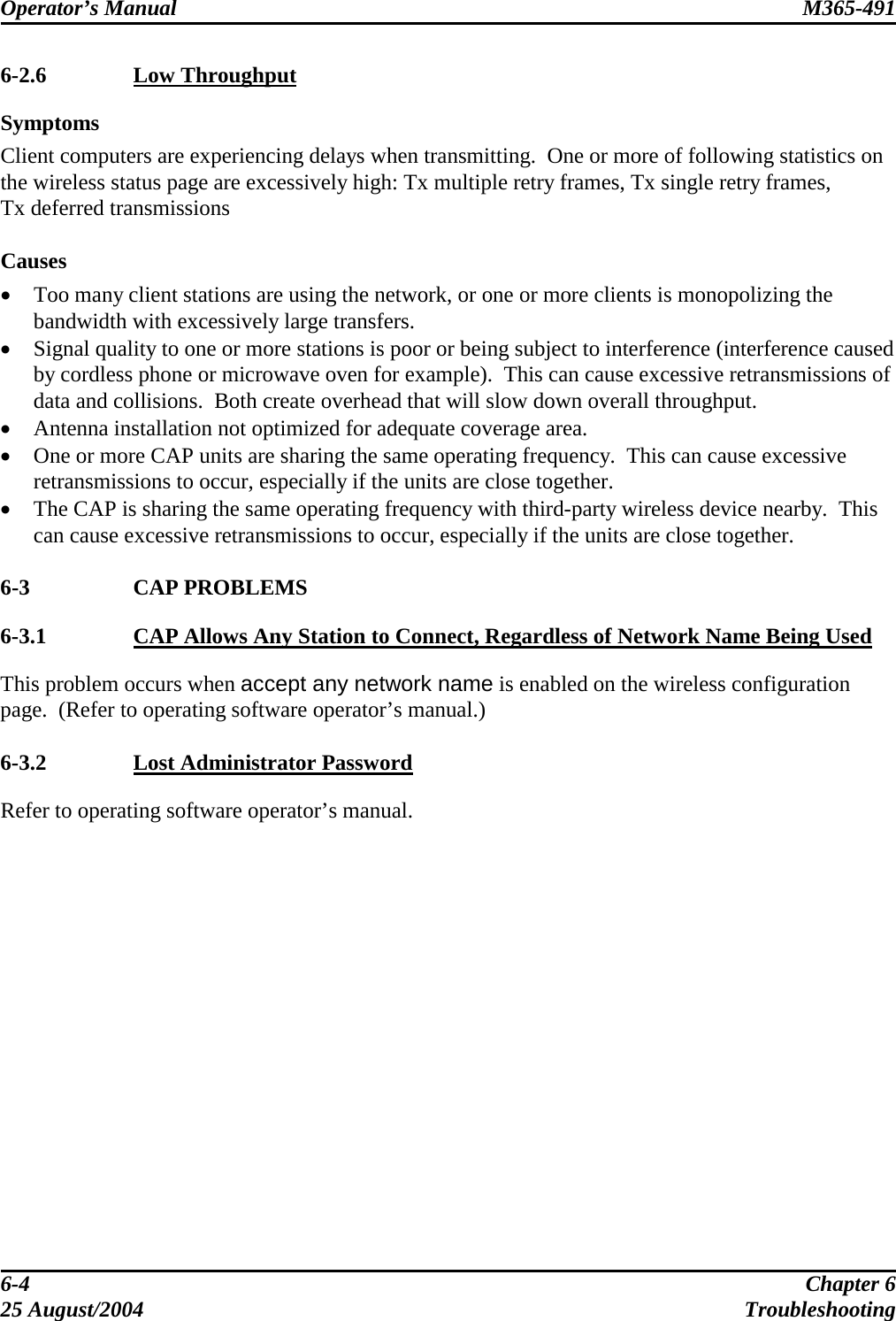 Operator’s Manual  M365-491   6-2.6  Low Throughput Symptoms Client computers are experiencing delays when transmitting.  One or more of following statistics on the wireless status page are excessively high: Tx multiple retry frames, Tx single retry frames, Tx deferred transmissions  Causes •  Too many client stations are using the network, or one or more clients is monopolizing the bandwidth with excessively large transfers. •  Signal quality to one or more stations is poor or being subject to interference (interference caused by cordless phone or microwave oven for example).  This can cause excessive retransmissions of data and collisions.  Both create overhead that will slow down overall throughput. •  Antenna installation not optimized for adequate coverage area. •  One or more CAP units are sharing the same operating frequency.  This can cause excessive retransmissions to occur, especially if the units are close together.  •  The CAP is sharing the same operating frequency with third-party wireless device nearby.  This can cause excessive retransmissions to occur, especially if the units are close together.  6-3 CAP PROBLEMS 6-3.1  CAP Allows Any Station to Connect, Regardless of Network Name Being Used This problem occurs when accept any network name is enabled on the wireless configuration page.  (Refer to operating software operator’s manual.)  6-3.2  Lost Administrator Password Refer to operating software operator’s manual. 6-4  Chapter 6 25 August/2004  Troubleshooting 