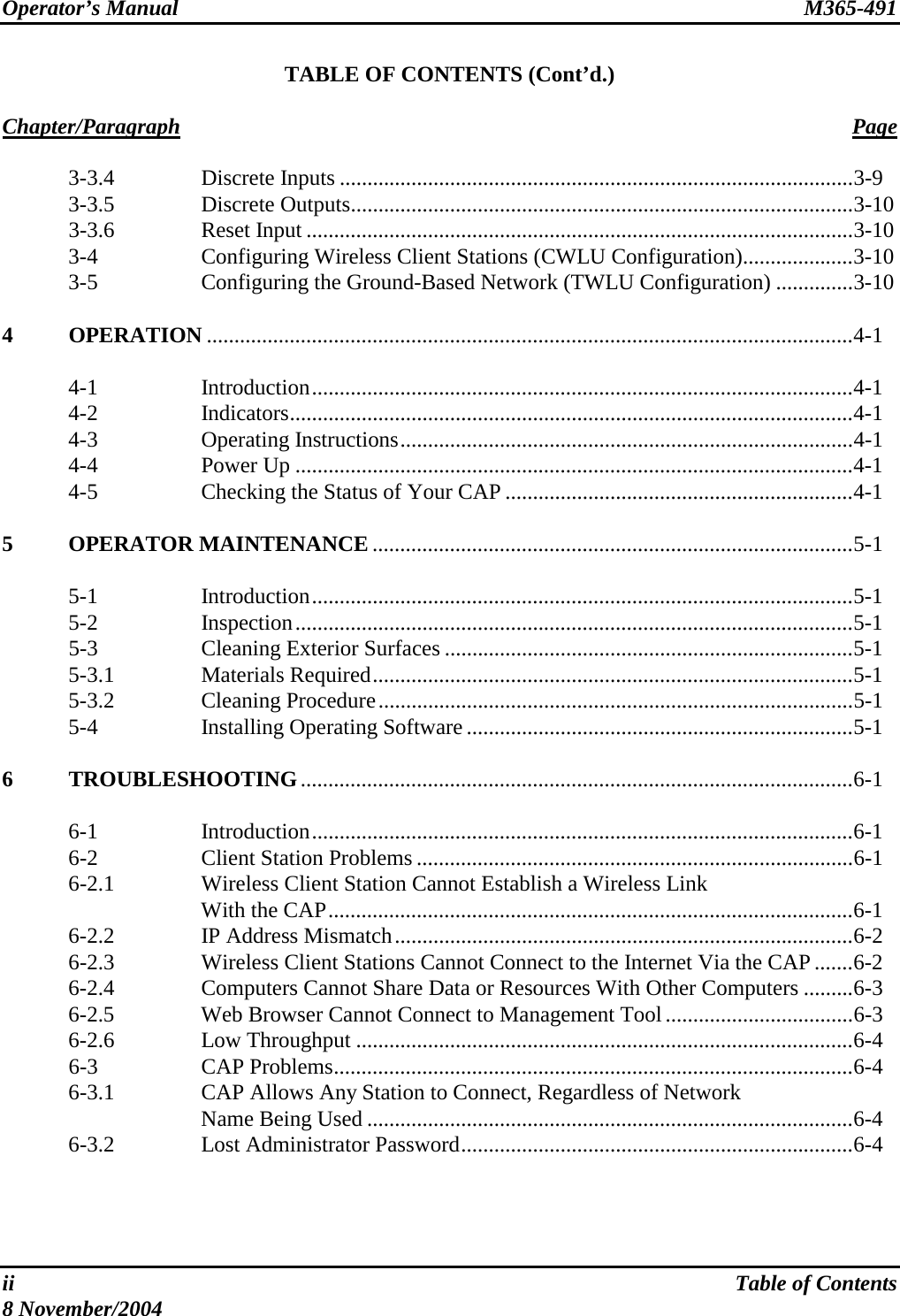 Operator’s Manual  M365-491  TABLE OF CONTENTS (Cont’d.)  Chapter/Paragraph Page   3-3.4  Discrete Inputs .............................................................................................3-9  3-3.5  Discrete Outputs...........................................................................................3-10  3-3.6  Reset Input ...................................................................................................3-10  3-4  Configuring Wireless Client Stations (CWLU Configuration)....................3-10   3-5  Configuring the Ground-Based Network (TWLU Configuration) ..............3-10  4 OPERATION .....................................................................................................................4-1   4-1  Introduction..................................................................................................4-1  4-2  Indicators......................................................................................................4-1  4-3  Operating Instructions..................................................................................4-1  4-4  Power Up .....................................................................................................4-1   4-5  Checking the Status of Your CAP ...............................................................4-1  5 OPERATOR MAINTENANCE .......................................................................................5-1   5-1  Introduction..................................................................................................5-1  5-2  Inspection.....................................................................................................5-1  5-3  Cleaning Exterior Surfaces ..........................................................................5-1  5-3.1  Materials Required.......................................................................................5-1  5-3.2  Cleaning Procedure......................................................................................5-1   5-4  Installing Operating Software......................................................................5-1  6 TROUBLESHOOTING....................................................................................................6-1   6-1  Introduction..................................................................................................6-1   6-2  Client Station Problems ...............................................................................6-1   6-2.1  Wireless Client Station Cannot Establish a Wireless Link  With the CAP...............................................................................................6-1   6-2.2  IP Address Mismatch...................................................................................6-2   6-2.3  Wireless Client Stations Cannot Connect to the Internet Via the CAP.......6-2   6-2.4  Computers Cannot Share Data or Resources With Other Computers .........6-3   6-2.5  Web Browser Cannot Connect to Management Tool..................................6-3  6-2.6  Low Throughput ..........................................................................................6-4  6-3  CAP Problems..............................................................................................6-4   6-3.1  CAP Allows Any Station to Connect, Regardless of Network  Name Being Used ........................................................................................6-4  6-3.2  Lost Administrator Password.......................................................................6-4    ii  Table of Contents 8 November/2004 