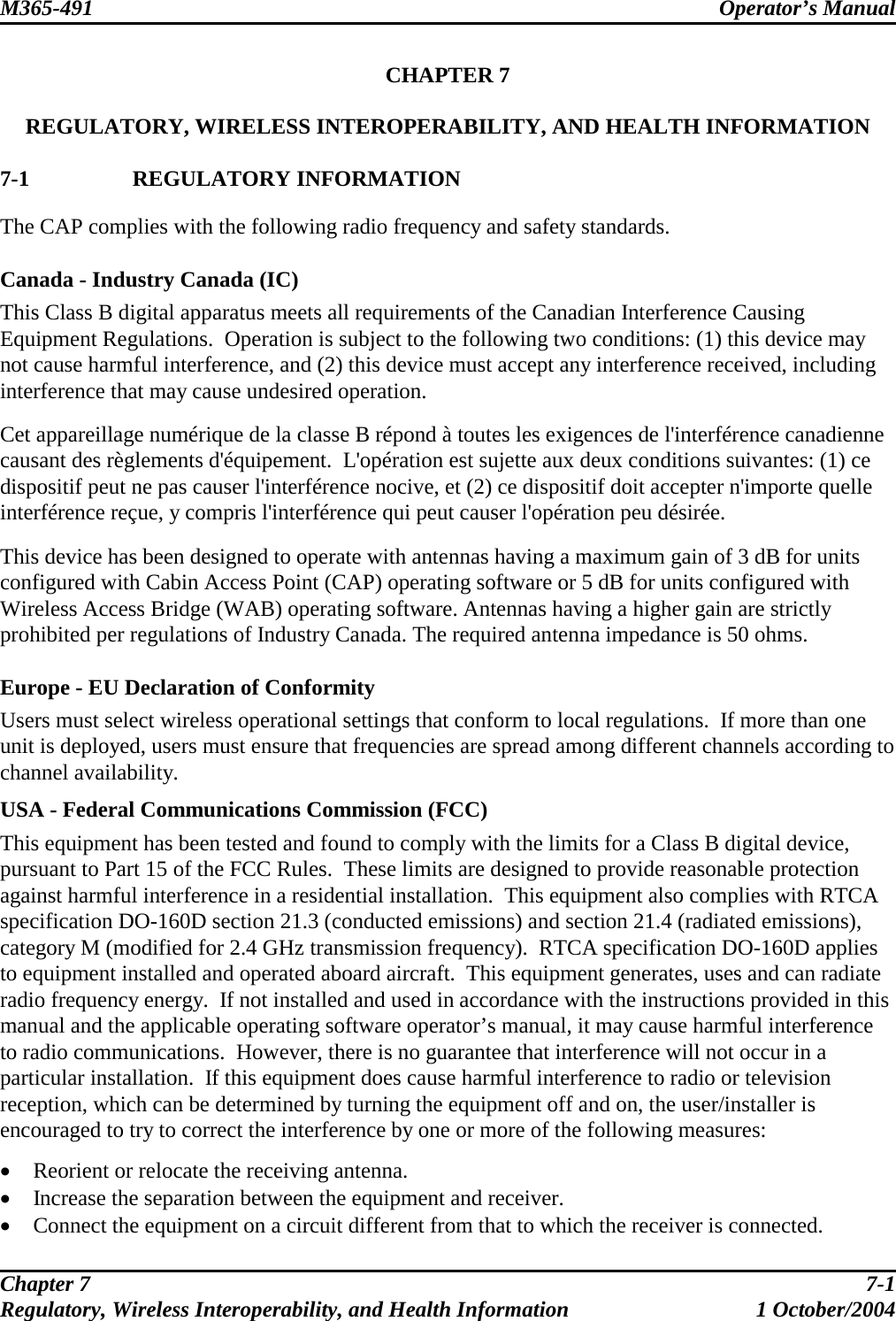 M365-491 Operator’s Manual   CHAPTER 7  REGULATORY, WIRELESS INTEROPERABILITY, AND HEALTH INFORMATION  7-1 REGULATORY INFORMATION The CAP complies with the following radio frequency and safety standards.  Canada - Industry Canada (IC) This Class B digital apparatus meets all requirements of the Canadian Interference Causing Equipment Regulations.  Operation is subject to the following two conditions: (1) this device may not cause harmful interference, and (2) this device must accept any interference received, including interference that may cause undesired operation.  Cet appareillage numérique de la classe B répond à toutes les exigences de l&apos;interférence canadienne causant des règlements d&apos;équipement.  L&apos;opération est sujette aux deux conditions suivantes: (1) ce dispositif peut ne pas causer l&apos;interférence nocive, et (2) ce dispositif doit accepter n&apos;importe quelle interférence reçue, y compris l&apos;interférence qui peut causer l&apos;opération peu désirée.   This device has been designed to operate with antennas having a maximum gain of 3 dB for units configured with Cabin Access Point (CAP) operating software or 5 dB for units configured with Wireless Access Bridge (WAB) operating software. Antennas having a higher gain are strictly prohibited per regulations of Industry Canada. The required antenna impedance is 50 ohms.  Europe - EU Declaration of Conformity Users must select wireless operational settings that conform to local regulations.  If more than one unit is deployed, users must ensure that frequencies are spread among different channels according to channel availability. USA - Federal Communications Commission (FCC) This equipment has been tested and found to comply with the limits for a Class B digital device, pursuant to Part 15 of the FCC Rules.  These limits are designed to provide reasonable protection against harmful interference in a residential installation.  This equipment also complies with RTCA specification DO-160D section 21.3 (conducted emissions) and section 21.4 (radiated emissions), category M (modified for 2.4 GHz transmission frequency).  RTCA specification DO-160D applies to equipment installed and operated aboard aircraft.  This equipment generates, uses and can radiate radio frequency energy.  If not installed and used in accordance with the instructions provided in this manual and the applicable operating software operator’s manual, it may cause harmful interference to radio communications.  However, there is no guarantee that interference will not occur in a particular installation.  If this equipment does cause harmful interference to radio or television reception, which can be determined by turning the equipment off and on, the user/installer is encouraged to try to correct the interference by one or more of the following measures:  •  Reorient or relocate the receiving antenna. •  Increase the separation between the equipment and receiver. •  Connect the equipment on a circuit different from that to which the receiver is connected. Chapter 7  7-1 Regulatory, Wireless Interoperability, and Health Information 1 October/2004 