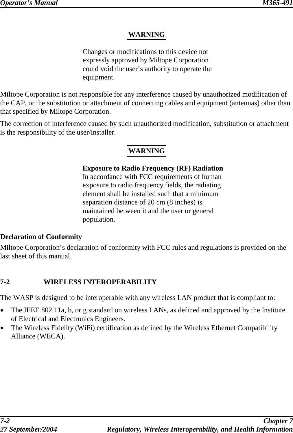 Operator’s Manual  M365-491    WARNING Changes or modifications to this device not expressly approved by Miltope Corporation could void the user’s authority to operate the equipment.    Miltope Corporation is not responsible for any interference caused by unauthorized modification of the CAP, or the substitution or attachment of connecting cables and equipment (antennas) other than that specified by Miltope Corporation. The correction of interference caused by such unauthorized modification, substitution or attachment is the responsibility of the user/installer.  WARNING Exposure to Radio Frequency (RF) Radiation In accordance with FCC requirements of human exposure to radio frequency fields, the radiating element shall be installed such that a minimum separation distance of 20 cm (8 inches) is maintained between it and the user or general population.  Declaration of Conformity Miltope Corporation’s declaration of conformity with FCC rules and regulations is provided on the last sheet of this manual.   7-2 WIRELESS INTEROPERABILITY The WASP is designed to be interoperable with any wireless LAN product that is compliant to: •  The IEEE 802.11a, b, or g standard on wireless LANs, as defined and approved by the Institute of Electrical and Electronics Engineers. •  The Wireless Fidelity (WiFi) certification as defined by the Wireless Ethernet Compatibility Alliance (WECA).   7-2  Chapter 7 27 September/2004  Regulatory, Wireless Interoperability, and Health Information 