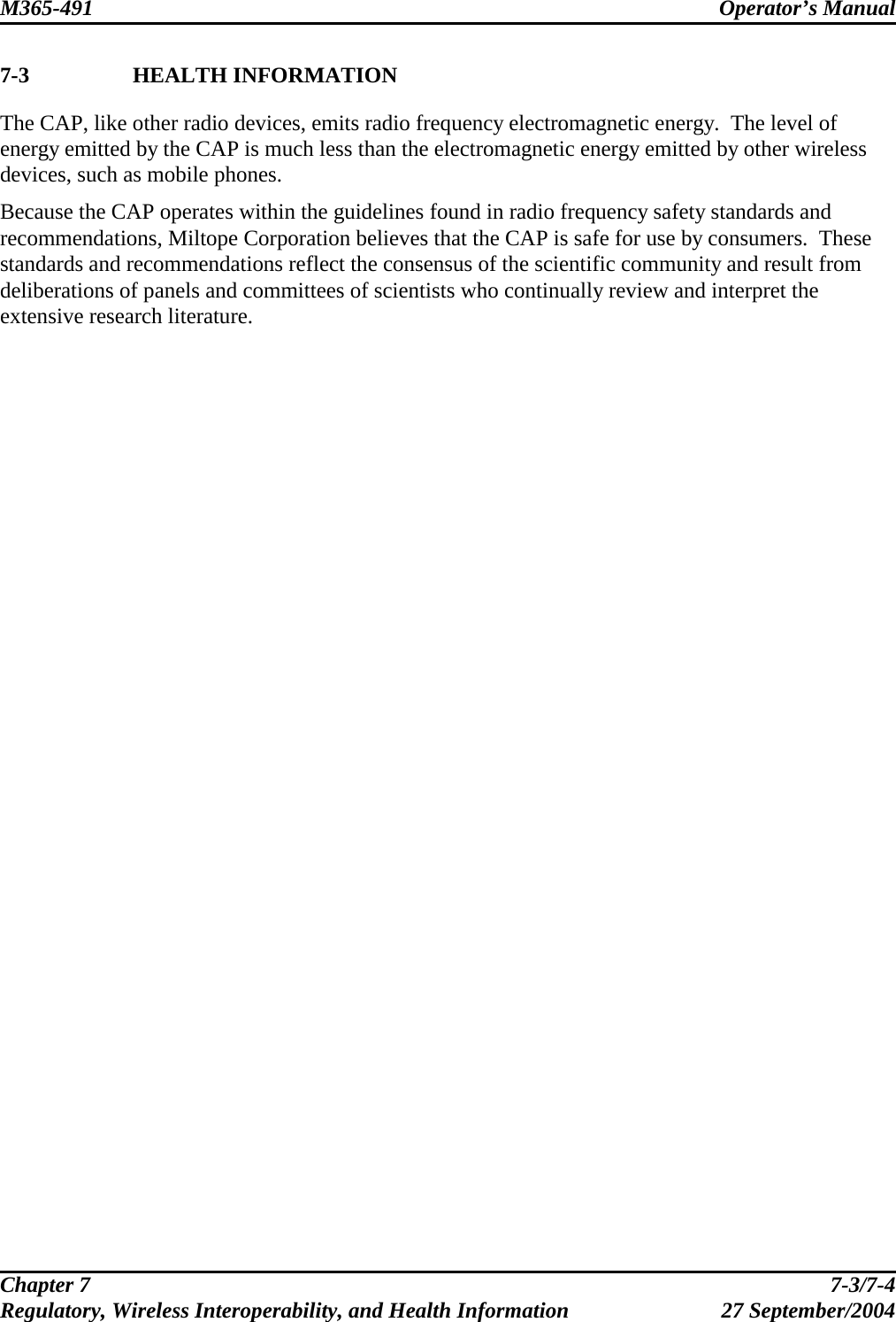 M365-491 Operator’s Manual   7-3 HEALTH INFORMATION The CAP, like other radio devices, emits radio frequency electromagnetic energy.  The level of energy emitted by the CAP is much less than the electromagnetic energy emitted by other wireless devices, such as mobile phones. Because the CAP operates within the guidelines found in radio frequency safety standards and recommendations, Miltope Corporation believes that the CAP is safe for use by consumers.  These standards and recommendations reflect the consensus of the scientific community and result from deliberations of panels and committees of scientists who continually review and interpret the extensive research literature.  Chapter 7  7-3/7-4 Regulatory, Wireless Interoperability, and Health Information 27 September/2004 