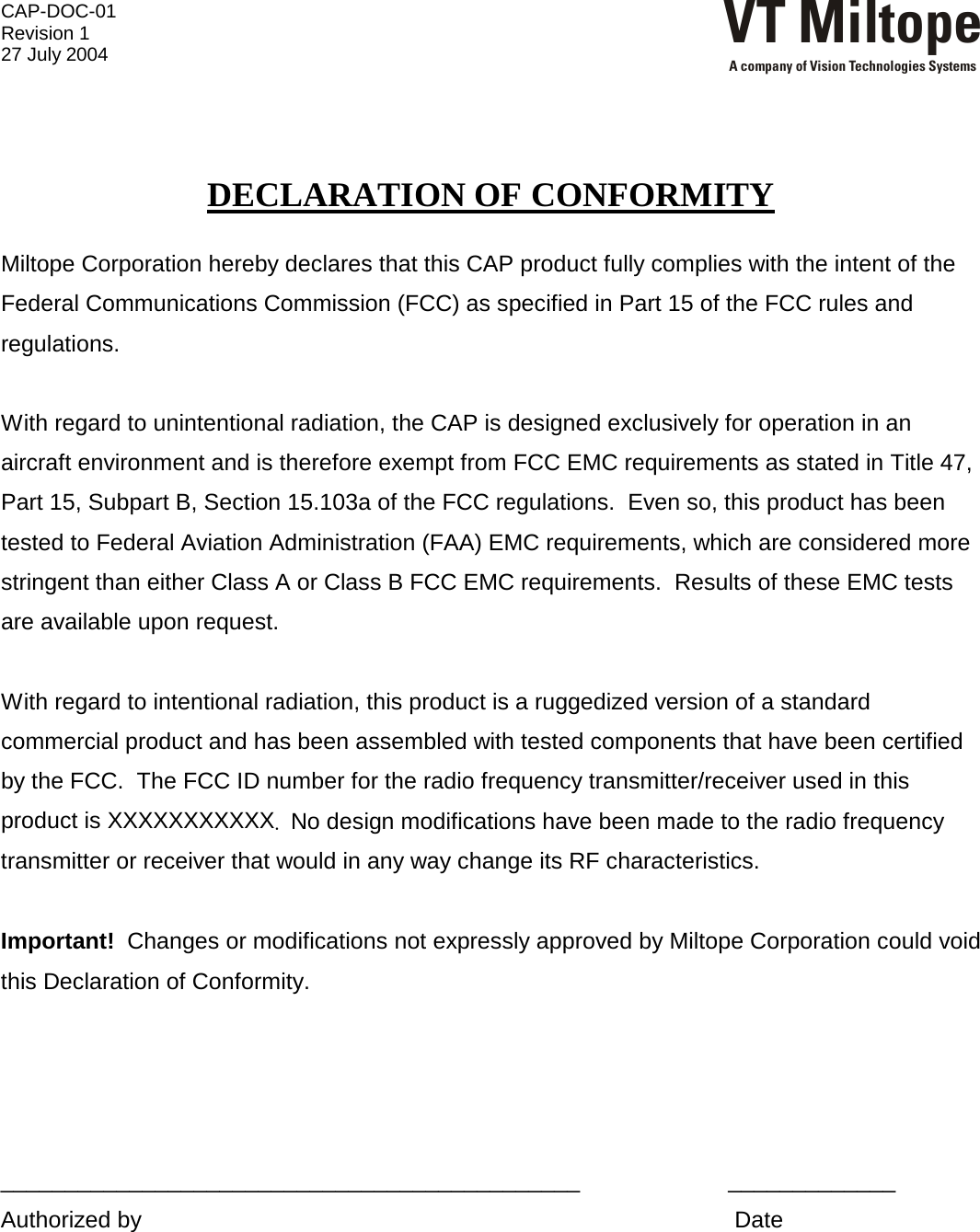 CAP-DOC-01 Revision 1 27 July 2004 VT MiltopeA company of Vision Technologies Systems    DECLARATION OF CONFORMITY  Miltope Corporation hereby declares that this CAP product fully complies with the intent of the Federal Communications Commission (FCC) as specified in Part 15 of the FCC rules and regulations.    With regard to unintentional radiation, the CAP is designed exclusively for operation in an aircraft environment and is therefore exempt from FCC EMC requirements as stated in Title 47, Part 15, Subpart B, Section 15.103a of the FCC regulations.  Even so, this product has been tested to Federal Aviation Administration (FAA) EMC requirements, which are considered more stringent than either Class A or Class B FCC EMC requirements.  Results of these EMC tests are available upon request.  With regard to intentional radiation, this product is a ruggedized version of a standard commercial product and has been assembled with tested components that have been certified by the FCC.  The FCC ID number for the radio frequency transmitter/receiver used in this product is XXXXXXXXXXX.  No design modifications have been made to the radio frequency transmitter or receiver that would in any way change its RF characteristics.    Important!  Changes or modifications not expressly approved by Miltope Corporation could void this Declaration of Conformity.     _____________________________________________                       _____________ Authorized by                                                                                            Date    