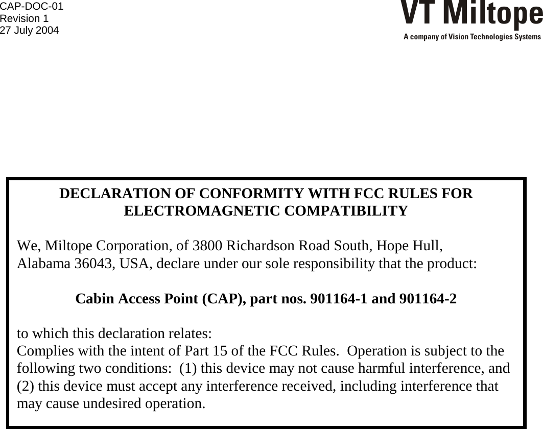 CAP-DOC-01 Revision 1 27 July 2004 VT MiltopeA company of Vision Technologies Systems         DECLARATION OF CONFORMITY WITH FCC RULES FOR ELECTROMAGNETIC COMPATIBILITY  We, Miltope Corporation, of 3800 Richardson Road South, Hope Hull,  Alabama 36043, USA, declare under our sole responsibility that the product:  Cabin Access Point (CAP), part nos. 901164-1 and 901164-2  to which this declaration relates: Complies with the intent of Part 15 of the FCC Rules.  Operation is subject to the following two conditions:  (1) this device may not cause harmful interference, and (2) this device must accept any interference received, including interference that may cause undesired operation. 