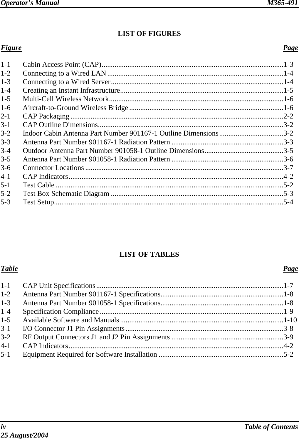 Operator’s Manual  M365-491   LIST OF FIGURES  Figure   Page  1-1  Cabin Access Point (CAP)...................................................................................................1-3 1-2  Connecting to a Wired LAN................................................................................................1-4 1-3  Connecting to a Wired Server..............................................................................................1-4 1-4  Creating an Instant Infrastructure.........................................................................................1-5 1-5 Multi-Cell Wireless Network...............................................................................................1-6 1-6 Aircraft-to-Ground Wireless Bridge....................................................................................1-6 2-1 CAP Packaging....................................................................................................................2-2 3-1  CAP Outline Dimensions.....................................................................................................3-2 3-2  Indoor Cabin Antenna Part Number 901167-1 Outline Dimensions...................................3-2 3-3  Antenna Part Number 901167-1 Radiation Pattern .............................................................3-3 3-4  Outdoor Antenna Part Number 901058-1 Outline Dimensions...........................................3-5 3-5  Antenna Part Number 901058-1 Radiation Pattern .............................................................3-6 3-6 Connector Locations............................................................................................................3-7 4-1 CAP Indicators.....................................................................................................................4-2 5-1 Test Cable ............................................................................................................................5-2 5-2  Test Box Schematic Diagram ..............................................................................................5-3 5-3 Test Setup.............................................................................................................................5-4      LIST OF TABLES  Table Page  1-1  CAP Unit Specifications......................................................................................................1-7 1-2  Antenna Part Number 901167-1 Specifications...................................................................1-8 1-3  Antenna Part Number 901058-1 Specifications...................................................................1-8 1-4 Specification Compliance....................................................................................................1-9 1-5 Available Software and Manuals.........................................................................................1-10 3-1  I/O Connector J1 Pin Assignments......................................................................................3-8 3-2  RF Output Connectors J1 and J2 Pin Assignments .............................................................3-9 4-1 CAP Indicators.....................................................................................................................4-2 5-1  Equipment Required for Software Installation ....................................................................5-2  iv  Table of Contents 25 August/2004 