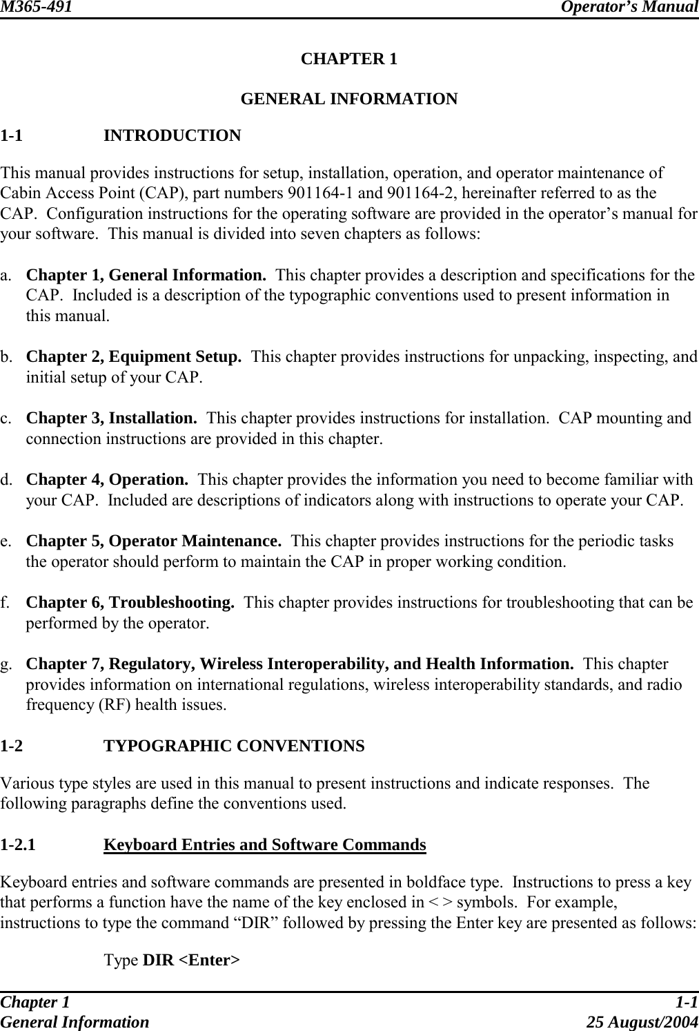 M365-491 Operator’s Manual   CHAPTER 1  GENERAL INFORMATION  1-1   INTRODUCTION This manual provides instructions for setup, installation, operation, and operator maintenance of Cabin Access Point (CAP), part numbers 901164-1 and 901164-2, hereinafter referred to as the CAP.  Configuration instructions for the operating software are provided in the operator’s manual for your software.  This manual is divided into seven chapters as follows:  a.  Chapter 1, General Information.  This chapter provides a description and specifications for the CAP.  Included is a description of the typographic conventions used to present information in this manual.  b.  Chapter 2, Equipment Setup.  This chapter provides instructions for unpacking, inspecting, and initial setup of your CAP.  c.  Chapter 3, Installation.  This chapter provides instructions for installation.  CAP mounting and connection instructions are provided in this chapter.  d.  Chapter 4, Operation.  This chapter provides the information you need to become familiar with your CAP.  Included are descriptions of indicators along with instructions to operate your CAP.  e.  Chapter 5, Operator Maintenance.  This chapter provides instructions for the periodic tasks the operator should perform to maintain the CAP in proper working condition.  f.  Chapter 6, Troubleshooting.  This chapter provides instructions for troubleshooting that can be performed by the operator.  g.  Chapter 7, Regulatory, Wireless Interoperability, and Health Information.  This chapter provides information on international regulations, wireless interoperability standards, and radio frequency (RF) health issues.  1-2   TYPOGRAPHIC CONVENTIONS Various type styles are used in this manual to present instructions and indicate responses.  The following paragraphs define the conventions used.  1-2.1   Keyboard Entries and Software Commands Keyboard entries and software commands are presented in boldface type.  Instructions to press a key that performs a function have the name of the key enclosed in &lt; &gt; symbols.  For example, instructions to type the command “DIR” followed by pressing the Enter key are presented as follows:   Type DIR &lt;Enter&gt; Chapter 1  1-1 General Information  25 August/2004 