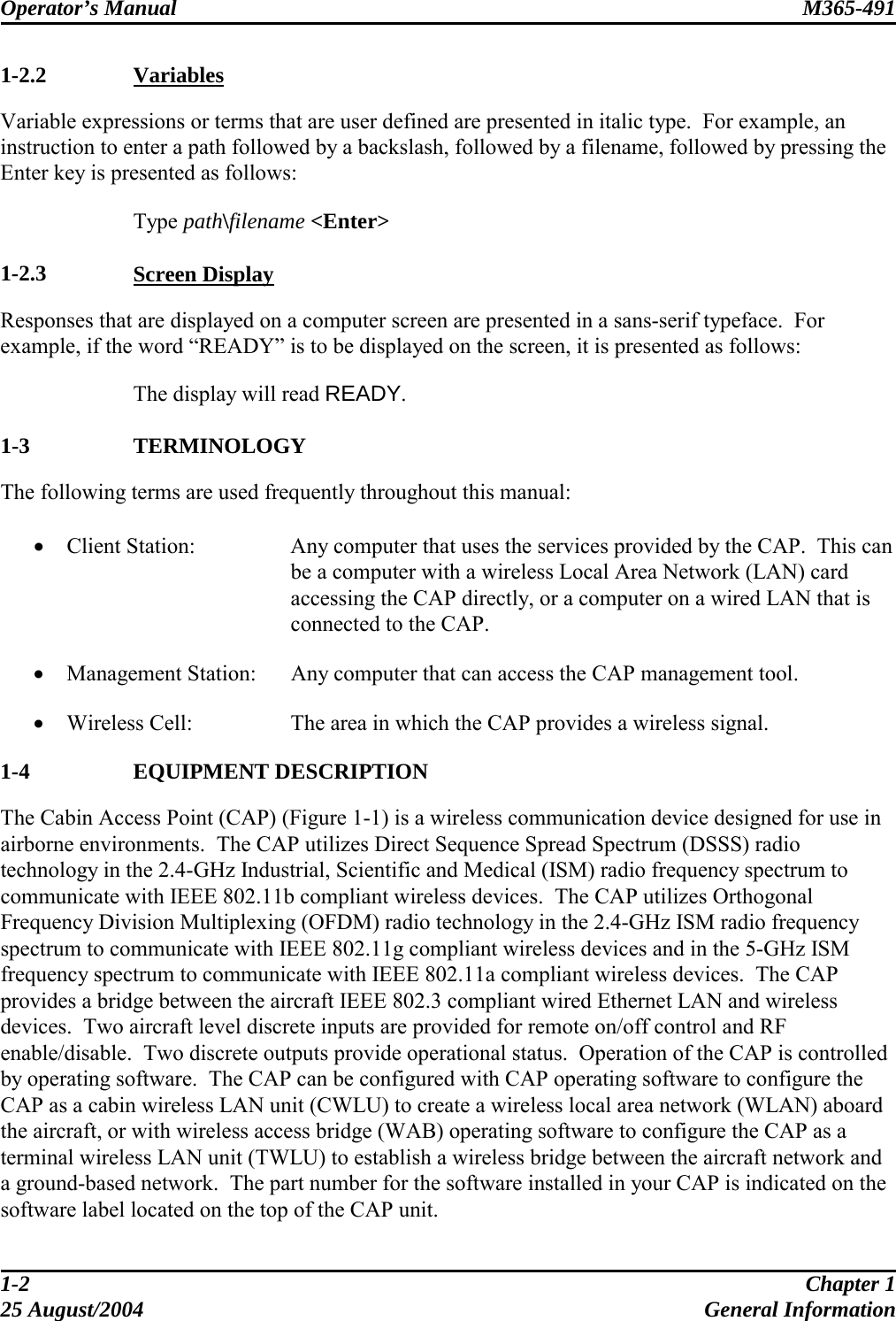 Operator’s Manual  M365-491   1-2.2   Variables Variable expressions or terms that are user defined are presented in italic type.  For example, an instruction to enter a path followed by a backslash, followed by a filename, followed by pressing the Enter key is presented as follows:   Type path\filename &lt;Enter&gt;  1-2.3   Screen Display Responses that are displayed on a computer screen are presented in a sans-serif typeface.  For example, if the word “READY” is to be displayed on the screen, it is presented as follows:    The display will read READY.  1-3   TERMINOLOGY The following terms are used frequently throughout this manual:  •  Client Station:  Any computer that uses the services provided by the CAP.  This can be a computer with a wireless Local Area Network (LAN) card accessing the CAP directly, or a computer on a wired LAN that is connected to the CAP. •  Management Station:  Any computer that can access the CAP management tool. •  Wireless Cell:  The area in which the CAP provides a wireless signal. 1-4   EQUIPMENT DESCRIPTION The Cabin Access Point (CAP) (Figure 1-1) is a wireless communication device designed for use in airborne environments.  The CAP utilizes Direct Sequence Spread Spectrum (DSSS) radio technology in the 2.4-GHz Industrial, Scientific and Medical (ISM) radio frequency spectrum to communicate with IEEE 802.11b compliant wireless devices.  The CAP utilizes Orthogonal Frequency Division Multiplexing (OFDM) radio technology in the 2.4-GHz ISM radio frequency spectrum to communicate with IEEE 802.11g compliant wireless devices and in the 5-GHz ISM frequency spectrum to communicate with IEEE 802.11a compliant wireless devices.  The CAP provides a bridge between the aircraft IEEE 802.3 compliant wired Ethernet LAN and wireless devices.  Two aircraft level discrete inputs are provided for remote on/off control and RF enable/disable.  Two discrete outputs provide operational status.  Operation of the CAP is controlled by operating software.  The CAP can be configured with CAP operating software to configure the CAP as a cabin wireless LAN unit (CWLU) to create a wireless local area network (WLAN) aboard the aircraft, or with wireless access bridge (WAB) operating software to configure the CAP as a terminal wireless LAN unit (TWLU) to establish a wireless bridge between the aircraft network and a ground-based network.  The part number for the software installed in your CAP is indicated on the software label located on the top of the CAP unit. 1-2  Chapter 1 25 August/2004  General Information 