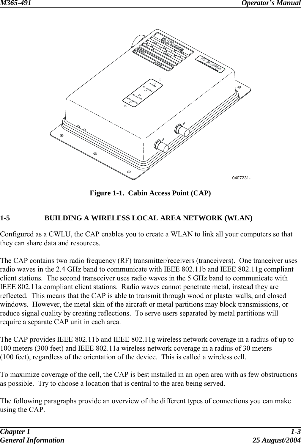 M365-491 Operator’s Manual    0407231-  Figure 1-1.  Cabin Access Point (CAP)  1-5    BUILDING A WIRELESS LOCAL AREA NETWORK (WLAN) Configured as a CWLU, the CAP enables you to create a WLAN to link all your computers so that they can share data and resources.  The CAP contains two radio frequency (RF) transmitter/receivers (tranceivers).  One tranceiver uses radio waves in the 2.4 GHz band to communicate with IEEE 802.11b and IEEE 802.11g compliant client stations.  The second transceiver uses radio waves in the 5 GHz band to communicate with IEEE 802.11a compliant client stations.  Radio waves cannot penetrate metal, instead they are reflected.  This means that the CAP is able to transmit through wood or plaster walls, and closed windows.  However, the metal skin of the aircraft or metal partitions may block transmissions, or reduce signal quality by creating reflections.  To serve users separated by metal partitions will require a separate CAP unit in each area.  The CAP provides IEEE 802.11b and IEEE 802.11g wireless network coverage in a radius of up to 100 meters (300 feet) and IEEE 802.11a wireless network coverage in a radius of 30 meters (100 feet), regardless of the orientation of the device.  This is called a wireless cell.  To maximize coverage of the cell, the CAP is best installed in an open area with as few obstructions as possible.  Try to choose a location that is central to the area being served.  The following paragraphs provide an overview of the different types of connections you can make using the CAP. Chapter 1  1-3 General Information  25 August/2004 