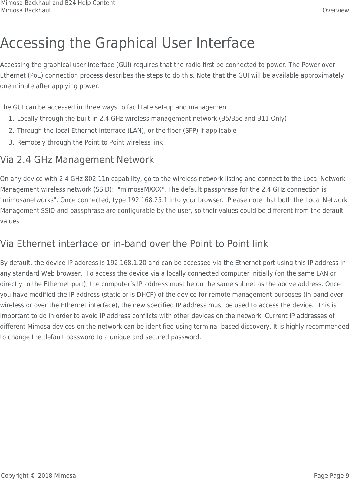 Mimosa Backhaul and B24 Help ContentMimosa Backhaul OverviewCopyright © 2018 Mimosa Page Page 9Accessing the Graphical User InterfaceAccessing the graphical user interface (GUI) requires that the radio first be connected to power. The Power overEthernet (PoE) connection process describes the steps to do this. Note that the GUI will be available approximatelyone minute after applying power. The GUI can be accessed in three ways to facilitate set-up and management.Locally through the built-in 2.4 GHz wireless management network (B5/B5c and B11 Only)1.Through the local Ethernet interface (LAN), or the fiber (SFP) if applicable2.Remotely through the Point to Point wireless link3.Via 2.4 GHz Management NetworkOn any device with 2.4 GHz 802.11n capability, go to the wireless network listing and connect to the Local NetworkManagement wireless network (SSID):  &quot;mimosaMXXX&quot;. The default passphrase for the 2.4 GHz connection is&quot;mimosanetworks&quot;. Once connected, type 192.168.25.1 into your browser.  Please note that both the Local NetworkManagement SSID and passphrase are configurable by the user, so their values could be different from the defaultvalues.   Via Ethernet interface or in-band over the Point to Point linkBy default, the device IP address is 192.168.1.20 and can be accessed via the Ethernet port using this IP address inany standard Web browser.  To access the device via a locally connected computer initially (on the same LAN ordirectly to the Ethernet port), the computer’s IP address must be on the same subnet as the above address. Onceyou have modified the IP address (static or is DHCP) of the device for remote management purposes (in-band overwireless or over the Ethernet interface), the new specified IP address must be used to access the device.  This isimportant to do in order to avoid IP address conflicts with other devices on the network. Current IP addresses ofdifferent Mimosa devices on the network can be identified using terminal-based discovery. It is highly recommendedto change the default password to a unique and secured password.