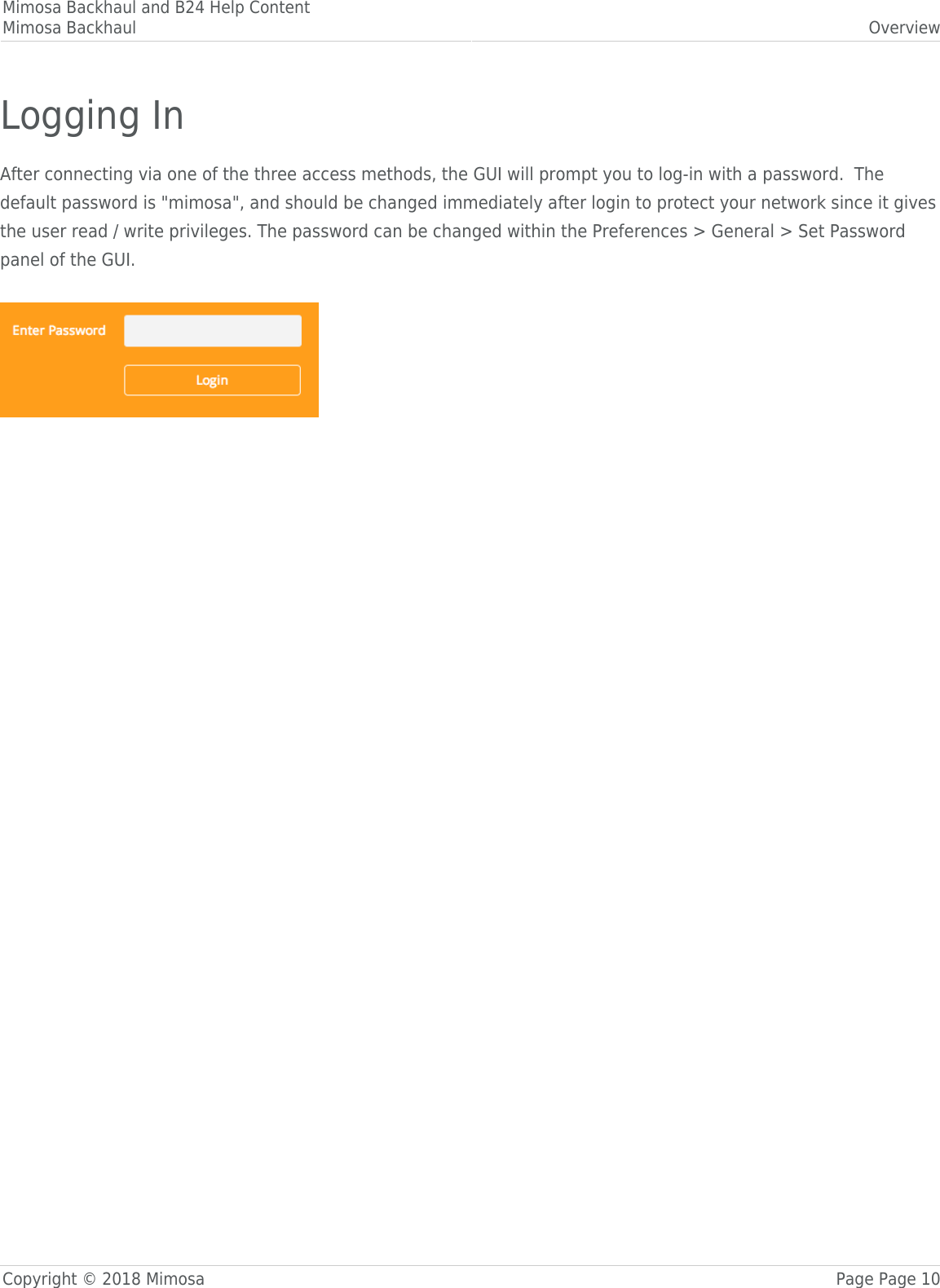 Mimosa Backhaul and B24 Help ContentMimosa Backhaul OverviewCopyright © 2018 Mimosa Page Page 10Logging InAfter connecting via one of the three access methods, the GUI will prompt you to log-in with a password.  Thedefault password is &quot;mimosa&quot;, and should be changed immediately after login to protect your network since it givesthe user read / write privileges. The password can be changed within the Preferences &gt; General &gt; Set Passwordpanel of the GUI.  