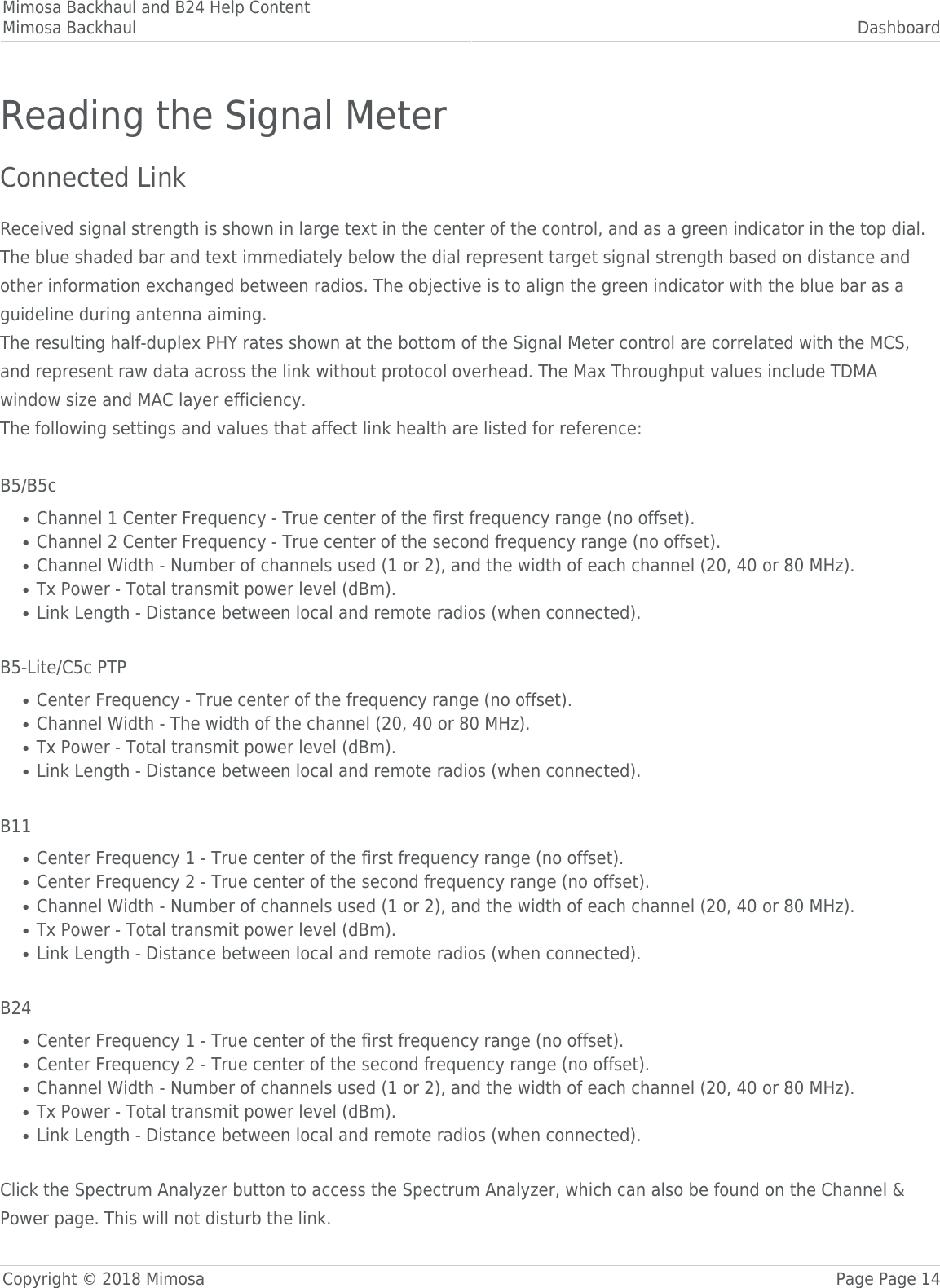 Mimosa Backhaul and B24 Help ContentMimosa Backhaul DashboardCopyright © 2018 Mimosa Page Page 14Reading the Signal MeterConnected Link Received signal strength is shown in large text in the center of the control, and as a green indicator in the top dial.The blue shaded bar and text immediately below the dial represent target signal strength based on distance andother information exchanged between radios. The objective is to align the green indicator with the blue bar as aguideline during antenna aiming.The resulting half-duplex PHY rates shown at the bottom of the Signal Meter control are correlated with the MCS,and represent raw data across the link without protocol overhead. The Max Throughput values include TDMAwindow size and MAC layer efficiency.The following settings and values that affect link health are listed for reference: B5/B5cChannel 1 Center Frequency - True center of the first frequency range (no offset).●Channel 2 Center Frequency - True center of the second frequency range (no offset).●Channel Width - Number of channels used (1 or 2), and the width of each channel (20, 40 or 80 MHz).●Tx Power - Total transmit power level (dBm).●Link Length - Distance between local and remote radios (when connected).● B5-Lite/C5c PTPCenter Frequency - True center of the frequency range (no offset).●Channel Width - The width of the channel (20, 40 or 80 MHz).●Tx Power - Total transmit power level (dBm).●Link Length - Distance between local and remote radios (when connected).● B11Center Frequency 1 - True center of the first frequency range (no offset).●Center Frequency 2 - True center of the second frequency range (no offset).●Channel Width - Number of channels used (1 or 2), and the width of each channel (20, 40 or 80 MHz).●Tx Power - Total transmit power level (dBm).●Link Length - Distance between local and remote radios (when connected).● B24Center Frequency 1 - True center of the first frequency range (no offset).●Center Frequency 2 - True center of the second frequency range (no offset).●Channel Width - Number of channels used (1 or 2), and the width of each channel (20, 40 or 80 MHz).●Tx Power - Total transmit power level (dBm).●Link Length - Distance between local and remote radios (when connected).● Click the Spectrum Analyzer button to access the Spectrum Analyzer, which can also be found on the Channel &amp;Power page. This will not disturb the link.