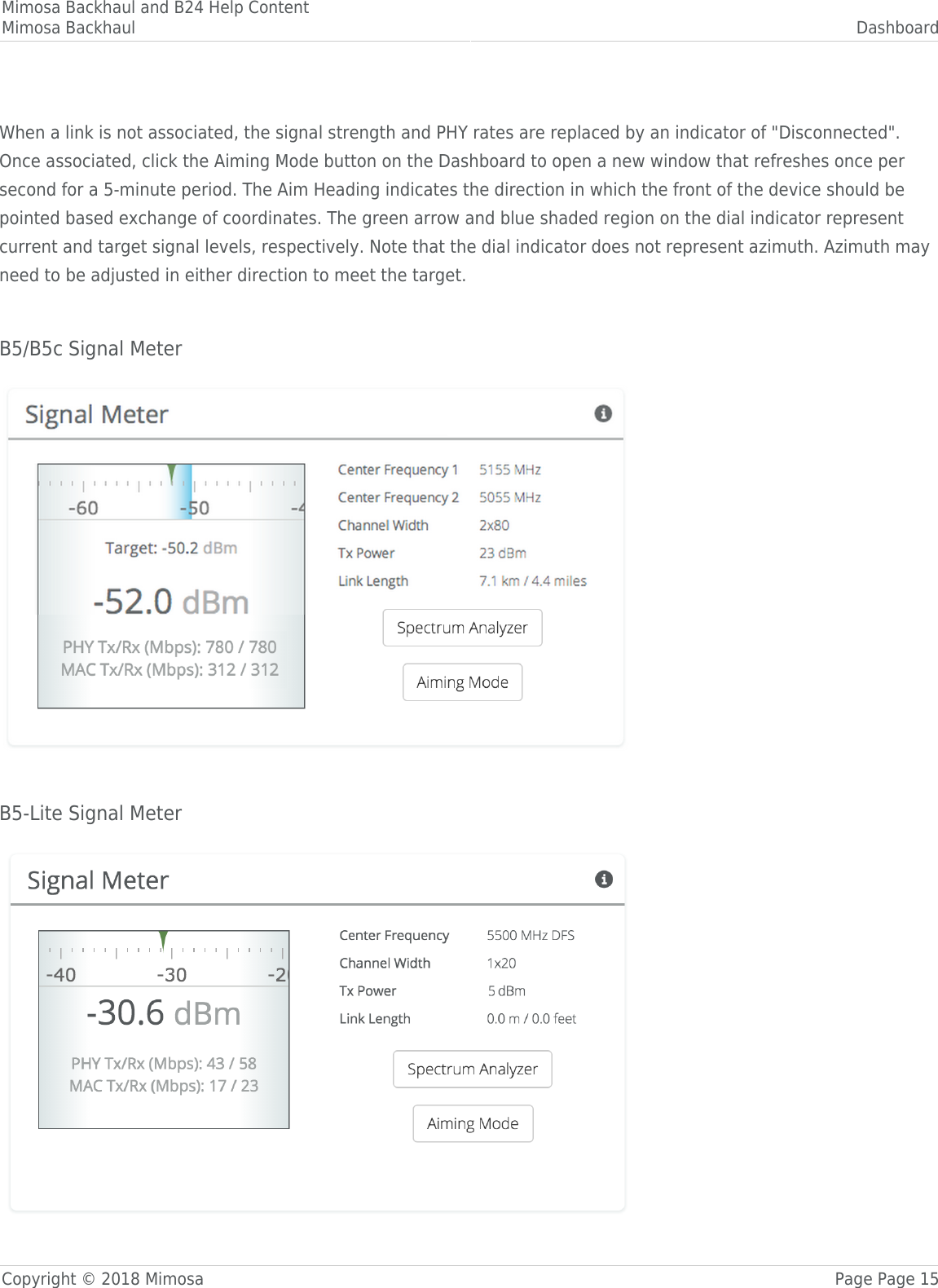 Mimosa Backhaul and B24 Help ContentMimosa Backhaul DashboardCopyright © 2018 Mimosa Page Page 15 When a link is not associated, the signal strength and PHY rates are replaced by an indicator of &quot;Disconnected&quot;.Once associated, click the Aiming Mode button on the Dashboard to open a new window that refreshes once persecond for a 5-minute period. The Aim Heading indicates the direction in which the front of the device should bepointed based exchange of coordinates. The green arrow and blue shaded region on the dial indicator representcurrent and target signal levels, respectively. Note that the dial indicator does not represent azimuth. Azimuth mayneed to be adjusted in either direction to meet the target. B5/B5c Signal Meter B5-Lite Signal Meter