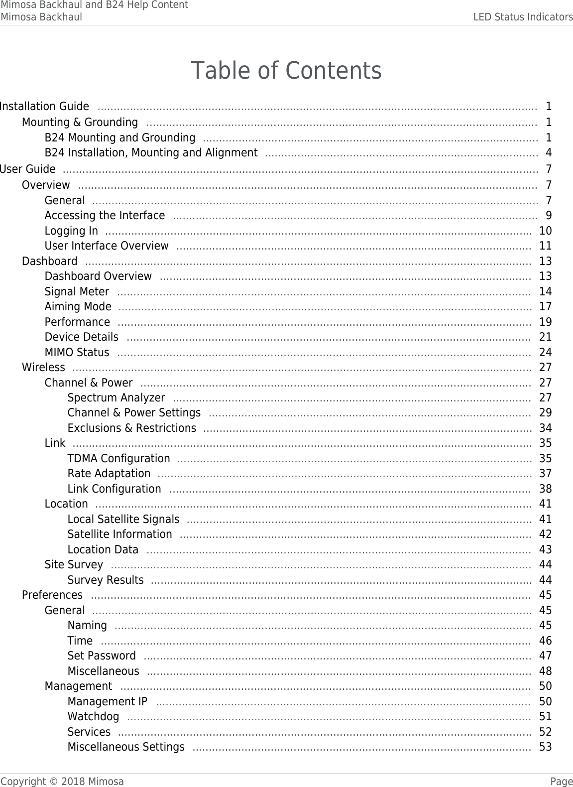 Mimosa Backhaul and B24 Help ContentMimosa Backhaul LED Status IndicatorsCopyright © 2018 Mimosa PageTable of ContentsInstallation Guide   1 ....................................................................................................................................... Mounting &amp; Grounding   1 ........................................................................................................................ B24 Mounting and Grounding   1 ....................................................................................................... B24 Installation, Mounting and Alignment   4 .................................................................................... User Guide   7 .................................................................................................................................................. Overview   7 ............................................................................................................................................. General   7 ......................................................................................................................................... Accessing the Interface   9 ................................................................................................................ Logging In   10 ................................................................................................................................... User Interface Overview   11 ............................................................................................................. Dashboard   13 ......................................................................................................................................... Dashboard Overview   13 .................................................................................................................. Signal Meter   14 ............................................................................................................................... Aiming Mode   17 ............................................................................................................................... Performance   19 ............................................................................................................................... Device Details   21 ............................................................................................................................ MIMO Status   24 ............................................................................................................................... Wireless   27 ............................................................................................................................................. Channel &amp; Power   27 ........................................................................................................................ Spectrum Analyzer   27 .............................................................................................................. Channel &amp; Power Settings   29 ................................................................................................... Exclusions &amp; Restrictions   34 ..................................................................................................... Link   35 ............................................................................................................................................. TDMA Configuration   35 ............................................................................................................. Rate Adaptation   37 ................................................................................................................... Link Configuration   38 ............................................................................................................... Location   41 ...................................................................................................................................... Local Satellite Signals   41 .......................................................................................................... Satellite Information   42 ............................................................................................................ Location Data   43 ...................................................................................................................... Site Survey   44 ................................................................................................................................. Survey Results   44 ..................................................................................................................... Preferences   45 ....................................................................................................................................... General   45 ....................................................................................................................................... Naming   45 ................................................................................................................................ Time   46 .................................................................................................................................... Set Password   47 ....................................................................................................................... Miscellaneous   48 ...................................................................................................................... Management   50 .............................................................................................................................. Management IP   50 ................................................................................................................... Watchdog   51 ............................................................................................................................ Services   52 ............................................................................................................................... Miscellaneous Settings   53 ........................................................................................................ 