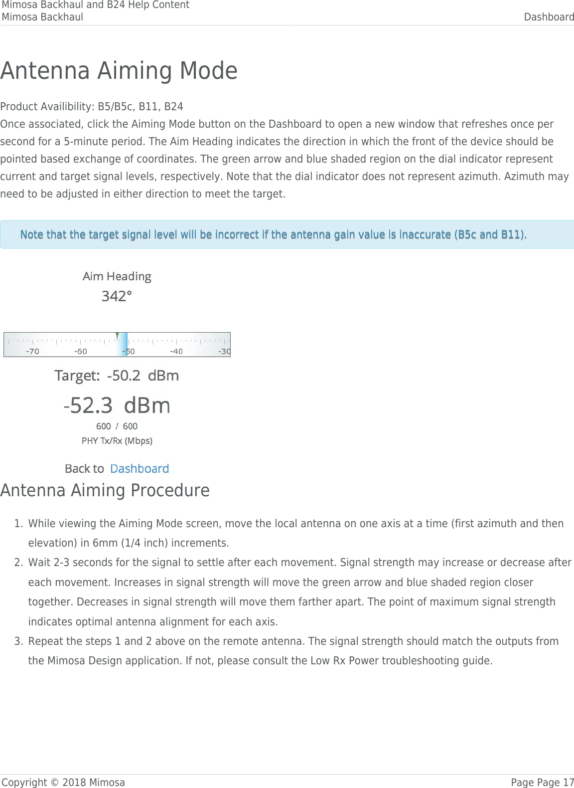 Mimosa Backhaul and B24 Help ContentMimosa Backhaul DashboardCopyright © 2018 Mimosa Page Page 17Antenna Aiming ModeProduct Availibility: B5/B5c, B11, B24Once associated, click the Aiming Mode button on the Dashboard to open a new window that refreshes once persecond for a 5-minute period. The Aim Heading indicates the direction in which the front of the device should bepointed based exchange of coordinates. The green arrow and blue shaded region on the dial indicator representcurrent and target signal levels, respectively. Note that the dial indicator does not represent azimuth. Azimuth mayneed to be adjusted in either direction to meet the target. Note that the target signal level will be incorrect if the antenna gain value is inaccurate (B5c and B11). Note that the target signal level will be incorrect if the antenna gain value is inaccurate (B5c and B11). Antenna Aiming ProcedureWhile viewing the Aiming Mode screen, move the local antenna on one axis at a time (first azimuth and then1.elevation) in 6mm (1/4 inch) increments.Wait 2-3 seconds for the signal to settle after each movement. Signal strength may increase or decrease after2.each movement. Increases in signal strength will move the green arrow and blue shaded region closertogether. Decreases in signal strength will move them farther apart. The point of maximum signal strengthindicates optimal antenna alignment for each axis.Repeat the steps 1 and 2 above on the remote antenna. The signal strength should match the outputs from3.the Mimosa Design application. If not, please consult the Low Rx Power troubleshooting guide.