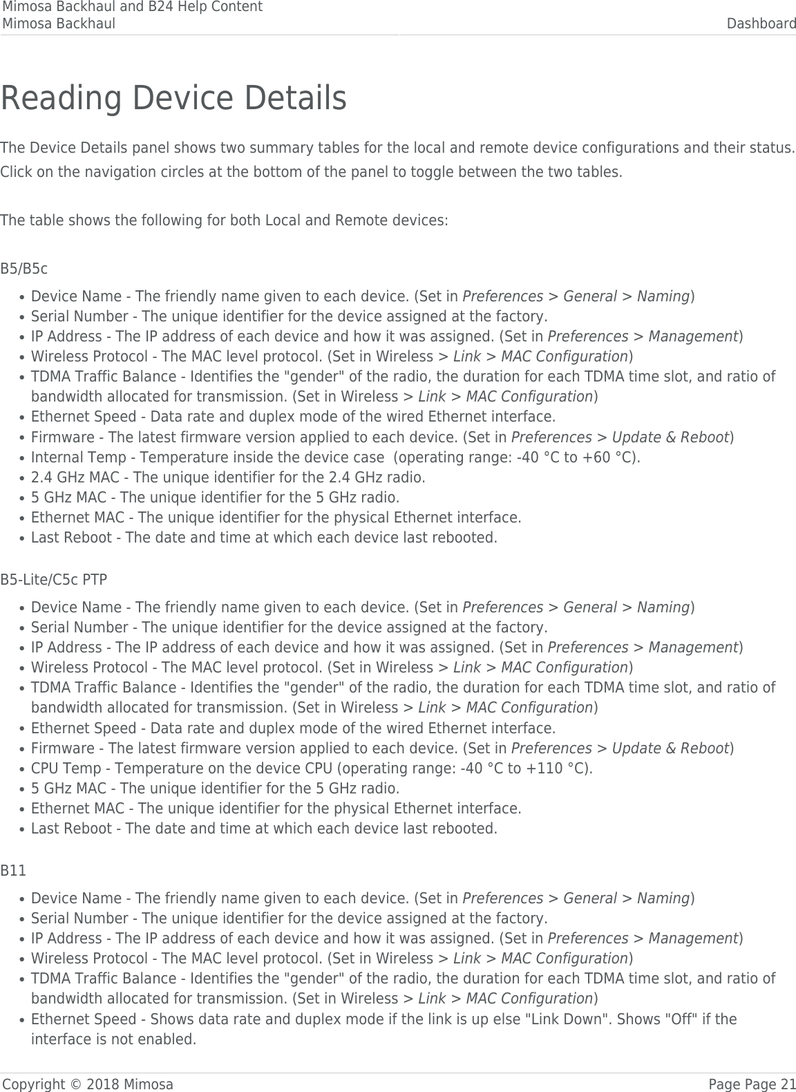Mimosa Backhaul and B24 Help ContentMimosa Backhaul DashboardCopyright © 2018 Mimosa Page Page 21Reading Device DetailsThe Device Details panel shows two summary tables for the local and remote device configurations and their status.󰜌Click on the navigation circles at the bottom of the panel to toggle between the two tables. The table shows the following for both Local and Remote devices: B5/B5cDevice Name - The friendly name given to each device. (Set in Preferences &gt; General &gt; Naming)●Serial Number - The unique identifier for the device assigned at the factory.●IP Address - The IP address of each device and how it was assigned. (Set in Preferences &gt; Management)●Wireless Protocol - The MAC level protocol. (Set in Wireless &gt; Link &gt; MAC Configuration)●TDMA Traffic Balance - Identifies the &quot;gender&quot; of the radio, the duration for each TDMA time slot, and ratio of●bandwidth allocated for transmission. (Set in Wireless &gt; Link &gt; MAC Configuration)Ethernet Speed - Data rate and duplex mode of the wired Ethernet interface.●Firmware - The latest firmware version applied to each device. (Set in Preferences &gt; Update &amp; Reboot)●Internal Temp - Temperature inside the device case  (operating range: -40 °C to +60 °C).●2.4 GHz MAC - The unique identifier for the 2.4 GHz radio.●5 GHz MAC - The unique identifier for the 5 GHz radio.●Ethernet MAC - The unique identifier for the physical Ethernet interface.●Last Reboot - The date and time at which each device last rebooted.● B5-Lite/C5c PTPDevice Name - The friendly name given to each device. (Set in Preferences &gt; General &gt; Naming)●Serial Number - The unique identifier for the device assigned at the factory.●IP Address - The IP address of each device and how it was assigned. (Set in Preferences &gt; Management)●Wireless Protocol - The MAC level protocol. (Set in Wireless &gt; Link &gt; MAC Configuration)●TDMA Traffic Balance - Identifies the &quot;gender&quot; of the radio, the duration for each TDMA time slot, and ratio of●bandwidth allocated for transmission. (Set in Wireless &gt; Link &gt; MAC Configuration)Ethernet Speed - Data rate and duplex mode of the wired Ethernet interface.●Firmware - The latest firmware version applied to each device. (Set in Preferences &gt; Update &amp; Reboot)●CPU Temp - Temperature on the device CPU (operating range: -40 °C to +110 °C).●5 GHz MAC - The unique identifier for the 5 GHz radio.●Ethernet MAC - The unique identifier for the physical Ethernet interface.●Last Reboot - The date and time at which each device last rebooted.● B11Device Name - The friendly name given to each device. (Set in Preferences &gt; General &gt; Naming)●Serial Number - The unique identifier for the device assigned at the factory.●IP Address - The IP address of each device and how it was assigned. (Set in Preferences &gt; Management)●Wireless Protocol - The MAC level protocol. (Set in Wireless &gt; Link &gt; MAC Configuration)●TDMA Traffic Balance - Identifies the &quot;gender&quot; of the radio, the duration for each TDMA time slot, and ratio of●bandwidth allocated for transmission. (Set in Wireless &gt; Link &gt; MAC Configuration)Ethernet Speed - Shows data rate and duplex mode if the link is up else &quot;Link Down&quot;. Shows &quot;Off&quot; if the●interface is not enabled.
