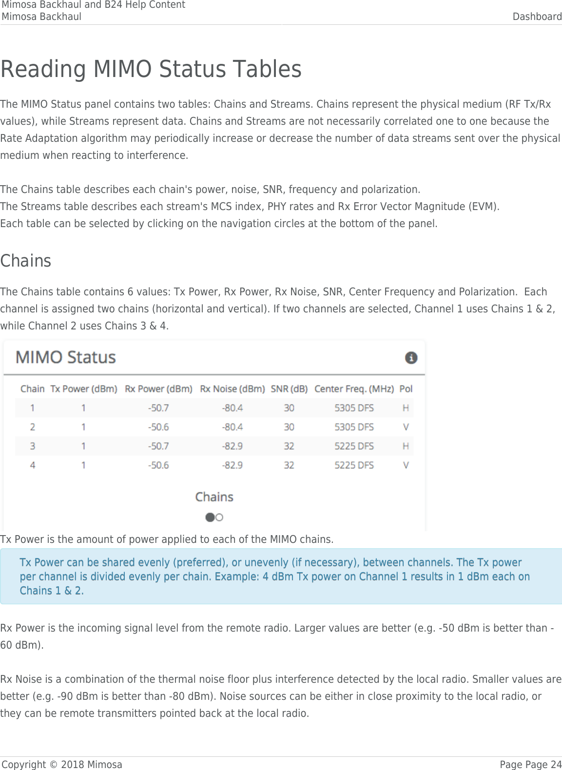 Mimosa Backhaul and B24 Help ContentMimosa Backhaul DashboardCopyright © 2018 Mimosa Page Page 24Reading MIMO Status TablesThe MIMO Status panel contains two tables: Chains and Streams. Chains represent the physical medium (RF Tx/Rxvalues), while Streams represent data. Chains and Streams are not necessarily correlated one to one because theRate Adaptation algorithm may periodically increase or decrease the number of data streams sent over the physicalmedium when reacting to interference. The Chains table describes each chain&apos;s power, noise, SNR, frequency and polarization.The Streams table describes each stream&apos;s MCS index, PHY rates and Rx Error Vector Magnitude (EVM).Each table can be selected by clicking on the navigation circles at the bottom of the panel. ChainsThe Chains table contains 6 values: Tx Power, Rx Power, Rx Noise, SNR, Center Frequency and Polarization.  Eachchannel is assigned two chains (horizontal and vertical). If two channels are selected, Channel 1 uses Chains 1 &amp; 2,while Channel 2 uses Chains 3 &amp; 4.Tx Power is the amount of power applied to each of the MIMO chains.Tx Power can be shared evenly (preferred), or unevenly (if necessary), between channels. The Tx powerTx Power can be shared evenly (preferred), or unevenly (if necessary), between channels. The Tx powerper channel is divided evenly per chain. Example: 4 dBm Tx power on Channel 1 results in 1 dBm each onper channel is divided evenly per chain. Example: 4 dBm Tx power on Channel 1 results in 1 dBm each onChains 1 &amp; 2. Chains 1 &amp; 2. Rx Power is the incoming signal level from the remote radio. Larger values are better (e.g. -50 dBm is better than -60 dBm). Rx Noise is a combination of the thermal noise floor plus interference detected by the local radio. Smaller values arebetter (e.g. -90 dBm is better than -80 dBm). Noise sources can be either in close proximity to the local radio, orthey can be remote transmitters pointed back at the local radio.   