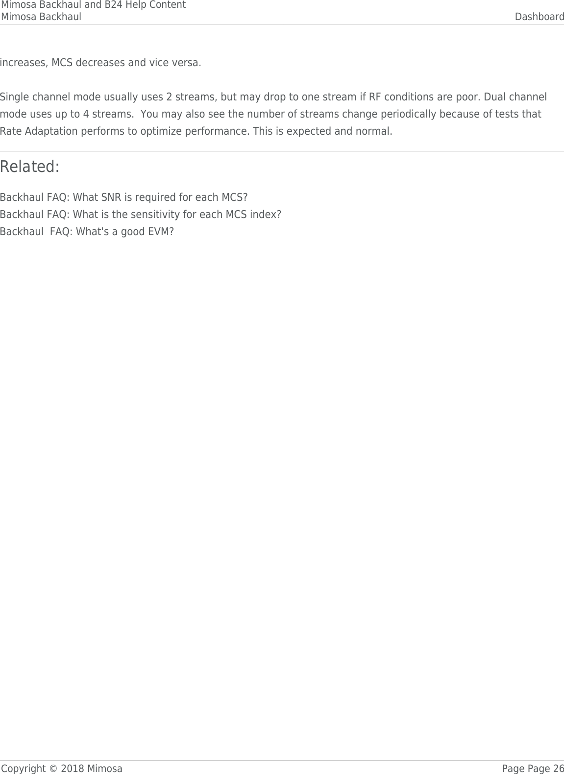 Mimosa Backhaul and B24 Help ContentMimosa Backhaul DashboardCopyright © 2018 Mimosa Page Page 26increases, MCS decreases and vice versa. Single channel mode usually uses 2 streams, but may drop to one stream if RF conditions are poor. Dual channelmode uses up to 4 streams.  You may also see the number of streams change periodically because of tests thatRate Adaptation performs to optimize performance. This is expected and normal.Related:Backhaul FAQ: What SNR is required for each MCS?Backhaul FAQ: What is the sensitivity for each MCS index?Backhaul  FAQ: What&apos;s a good EVM?