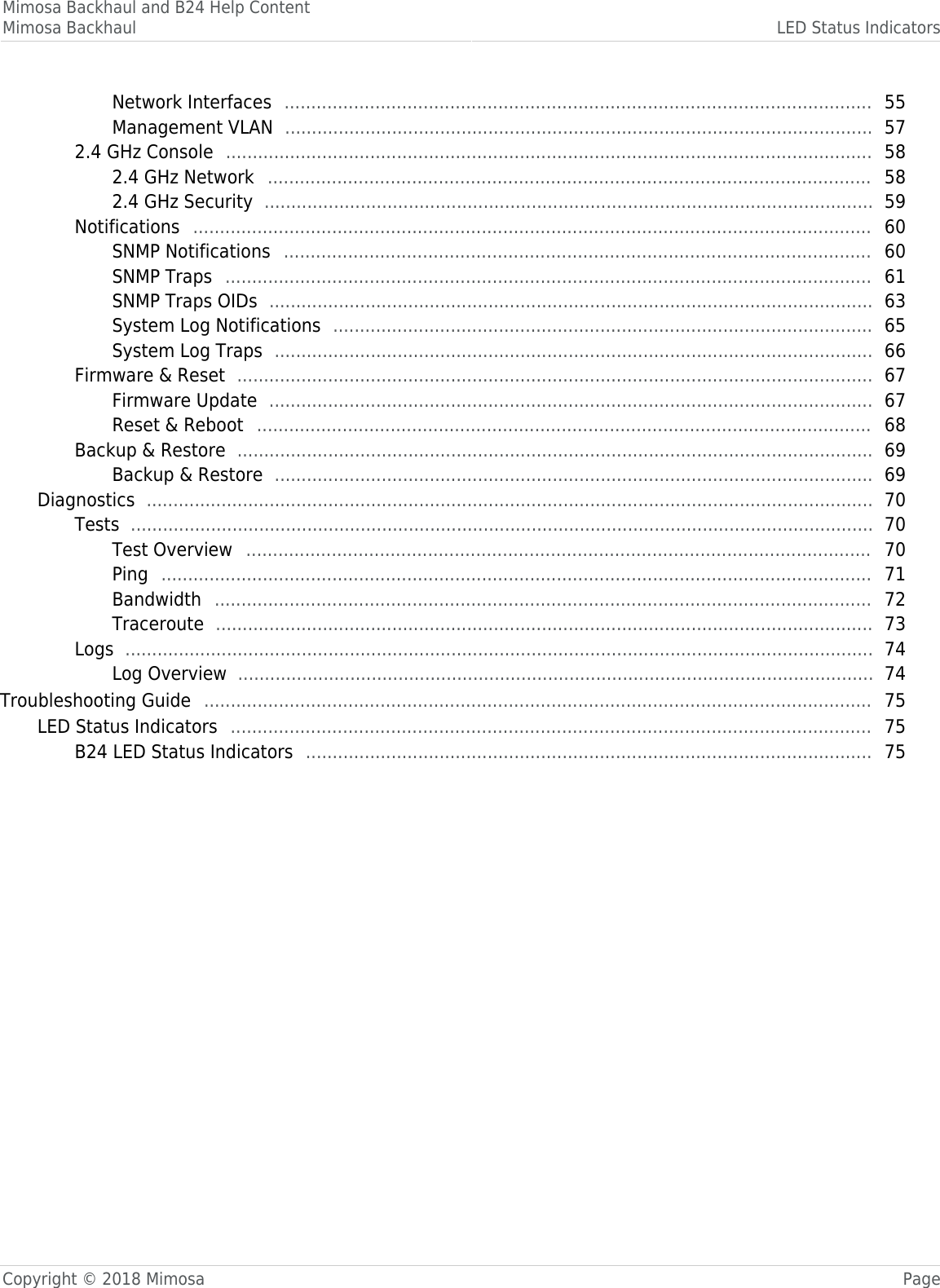 Mimosa Backhaul and B24 Help ContentMimosa Backhaul LED Status IndicatorsCopyright © 2018 Mimosa PageNetwork Interfaces   55 .............................................................................................................. Management VLAN   57 .............................................................................................................. 2.4 GHz Console   58 ......................................................................................................................... 2.4 GHz Network   58 ................................................................................................................. 2.4 GHz Security   59 .................................................................................................................. Notifications   60 ............................................................................................................................... SNMP Notifications   60 .............................................................................................................. SNMP Traps   61 ......................................................................................................................... SNMP Traps OIDs   63 ................................................................................................................. System Log Notifications   65 ..................................................................................................... System Log Traps   66 ................................................................................................................ Firmware &amp; Reset   67 ....................................................................................................................... Firmware Update   67 ................................................................................................................. Reset &amp; Reboot   68 ................................................................................................................... Backup &amp; Restore   69 ....................................................................................................................... Backup &amp; Restore   69 ................................................................................................................ Diagnostics   70 ........................................................................................................................................ Tests   70 ........................................................................................................................................... Test Overview   70 ..................................................................................................................... Ping   71 ..................................................................................................................................... Bandwidth   72 ........................................................................................................................... Traceroute   73 ........................................................................................................................... Logs   74 ............................................................................................................................................ Log Overview   74 ....................................................................................................................... Troubleshooting Guide   75 ............................................................................................................................. LED Status Indicators   75 ........................................................................................................................ B24 LED Status Indicators   75 .......................................................................................................... 