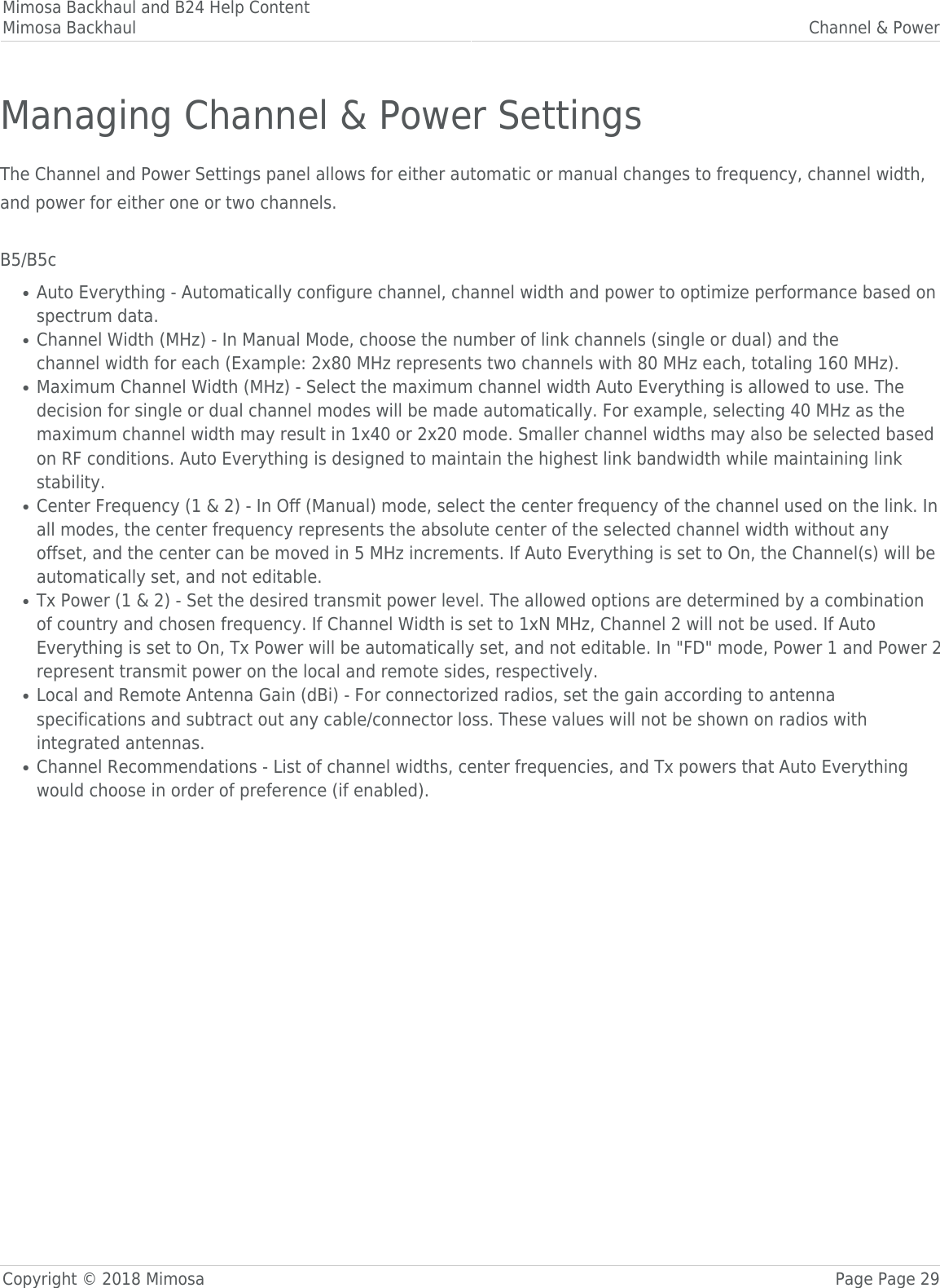 Mimosa Backhaul and B24 Help ContentMimosa Backhaul Channel &amp; PowerCopyright © 2018 Mimosa Page Page 29Managing Channel &amp; Power SettingsThe Channel and Power Settings panel allows for either automatic or manual changes to frequency, channel width,and power for either one or two channels. B5/B5cAuto Everything - Automatically configure channel, channel width and power to optimize performance based on●spectrum data.Channel Width (MHz) - In Manual Mode, choose the number of link channels (single or dual) and the●channel width for each (Example: 2x80 MHz represents two channels with 80 MHz each, totaling 160 MHz).Maximum Channel Width (MHz) - Select the maximum channel width Auto Everything is allowed to use. The●decision for single or dual channel modes will be made automatically. For example, selecting 40 MHz as themaximum channel width may result in 1x40 or 2x20 mode. Smaller channel widths may also be selected basedon RF conditions. Auto Everything is designed to maintain the highest link bandwidth while maintaining linkstability.Center Frequency (1 &amp; 2) - In Off (Manual) mode, select the center frequency of the channel used on the link. In●all modes, the center frequency represents the absolute center of the selected channel width without anyoffset, and the center can be moved in 5 MHz increments. If Auto Everything is set to On, the Channel(s) will beautomatically set, and not editable.Tx Power (1 &amp; 2) - Set the desired transmit power level. The allowed options are determined by a combination●of country and chosen frequency. If Channel Width is set to 1xN MHz, Channel 2 will not be used. If AutoEverything is set to On, Tx Power will be automatically set, and not editable. In &quot;FD&quot; mode, Power 1 and Power 2represent transmit power on the local and remote sides, respectively.Local and Remote Antenna Gain (dBi) - For connectorized radios, set the gain according to antenna●specifications and subtract out any cable/connector loss. These values will not be shown on radios withintegrated antennas.Channel Recommendations - List of channel widths, center frequencies, and Tx powers that Auto Everything●would choose in order of preference (if enabled). 