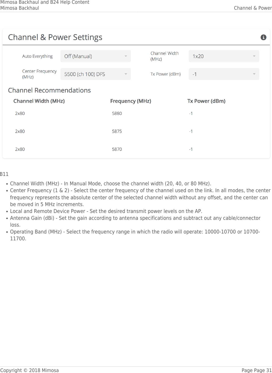 Mimosa Backhaul and B24 Help ContentMimosa Backhaul Channel &amp; PowerCopyright © 2018 Mimosa Page Page 31 B11Channel Width (MHz) - In Manual Mode, choose the channel width (20, 40, or 80 MHz). ●Center Frequency (1 &amp; 2) - Select the center frequency of the channel used on the link. In all modes, the center●frequency represents the absolute center of the selected channel width without any offset, and the center canbe moved in 5 MHz increments.Local and Remote Device Power - Set the desired transmit power levels on the AP. ●Antenna Gain (dBi) - Set the gain according to antenna specifications and subtract out any cable/connector●loss. Operating Band (MHz) - Select the frequency range in which the radio will operate: 10000-10700 or 10700-●11700. 