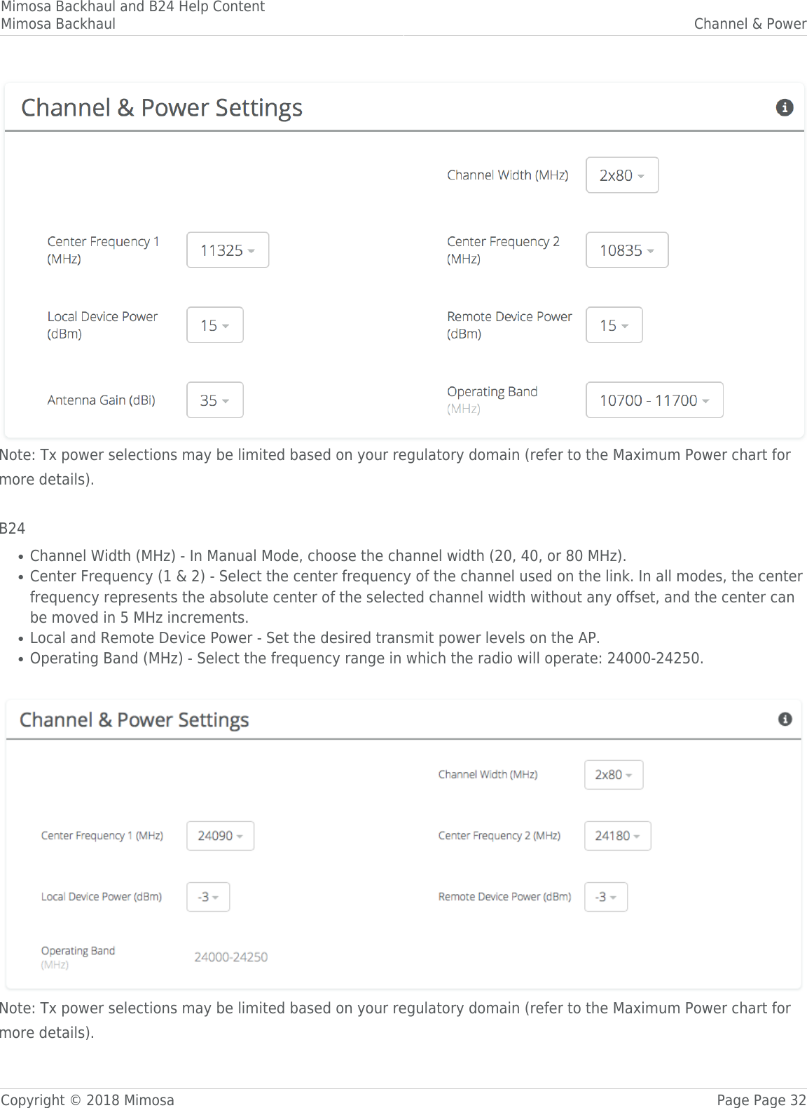 Mimosa Backhaul and B24 Help ContentMimosa Backhaul Channel &amp; PowerCopyright © 2018 Mimosa Page Page 32Note: Tx power selections may be limited based on your regulatory domain (refer to the Maximum Power chart formore details). B24Channel Width (MHz) - In Manual Mode, choose the channel width (20, 40, or 80 MHz). ●Center Frequency (1 &amp; 2) - Select the center frequency of the channel used on the link. In all modes, the center●frequency represents the absolute center of the selected channel width without any offset, and the center canbe moved in 5 MHz increments.Local and Remote Device Power - Set the desired transmit power levels on the AP. ●Operating Band (MHz) - Select the frequency range in which the radio will operate: 24000-24250.● Note: Tx power selections may be limited based on your regulatory domain (refer to the Maximum Power chart formore details).