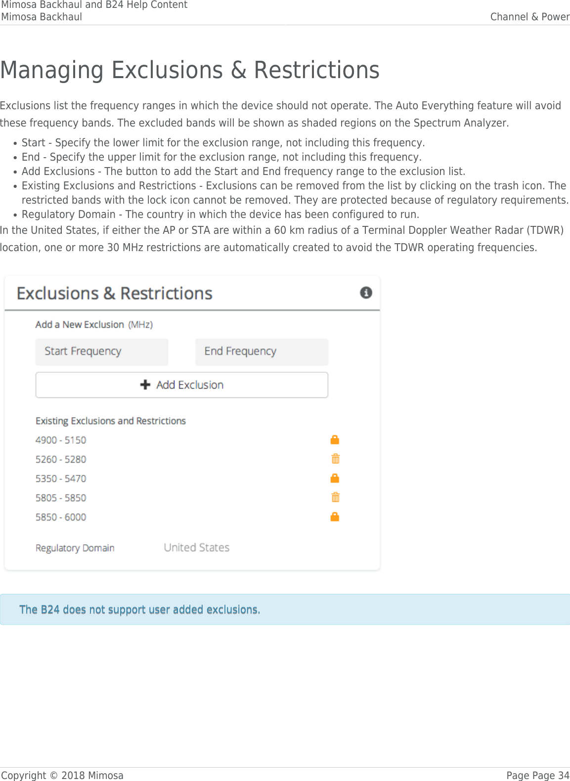 Mimosa Backhaul and B24 Help ContentMimosa Backhaul Channel &amp; PowerCopyright © 2018 Mimosa Page Page 34Managing Exclusions &amp; RestrictionsExclusions list the frequency ranges in which the device should not operate. The Auto Everything feature will avoidthese frequency bands. The excluded bands will be shown as shaded regions on the Spectrum Analyzer.Start - Specify the lower limit for the exclusion range, not including this frequency.●End - Specify the upper limit for the exclusion range, not including this frequency.●Add Exclusions - The button to add the Start and End frequency range to the exclusion list.●Existing Exclusions and Restrictions - Exclusions can be removed from the list by clicking on the trash icon. The●restricted bands with the lock icon cannot be removed. They are protected because of regulatory requirements.Regulatory Domain - The country in which the device has been configured to run.●In the United States, if either the AP or STA are within a 60 km radius of a Terminal Doppler Weather Radar (TDWR)location, one or more 30 MHz restrictions are automatically created to avoid the TDWR operating frequencies. 󰜌 The B24 does not support user added exclusions.The B24 does not support user added exclusions.