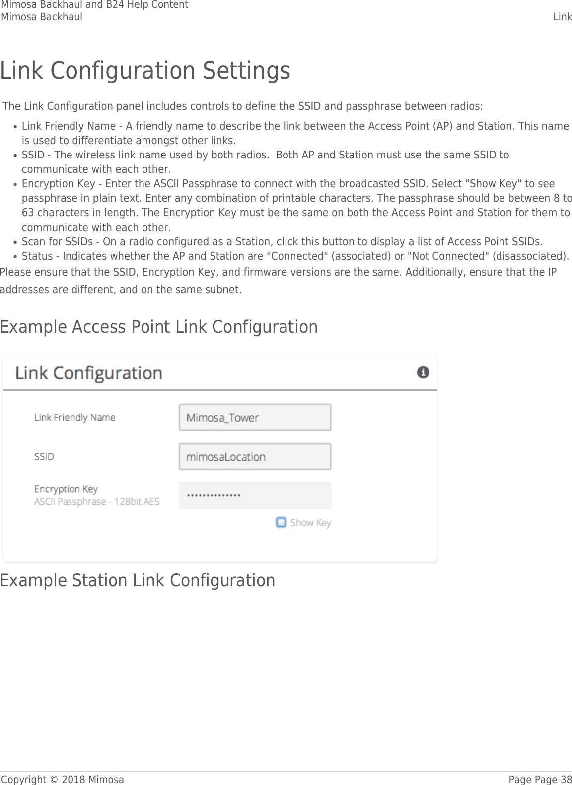 Mimosa Backhaul and B24 Help ContentMimosa Backhaul LinkCopyright © 2018 Mimosa Page Page 38Link Configuration Settings The Link Configuration panel includes controls to define the SSID and passphrase between radios:Link Friendly Name - A friendly name to describe the link between the Access Point (AP) and Station. This name●is used to differentiate amongst other links.SSID - The wireless link name used by both radios.  Both AP and Station must use the same SSID to●communicate with each other.Encryption Key - Enter the ASCII Passphrase to connect with the broadcasted SSID. Select &quot;Show Key&quot; to see●passphrase in plain text. Enter any combination of printable characters. The passphrase should be between 8 to63 characters in length. The Encryption Key must be the same on both the Access Point and Station for them tocommunicate with each other.Scan for SSIDs - On a radio configured as a Station, click this button to display a list of Access Point SSIDs.●Status - Indicates whether the AP and Station are &quot;Connected&quot; (associated) or &quot;Not Connected&quot; (disassociated).●Please ensure that the SSID, Encryption Key, and firmware versions are the same. Additionally, ensure that the IPaddresses are different, and on the same subnet. Example Access Point Link Configuration󰜌Example Station Link Configuration