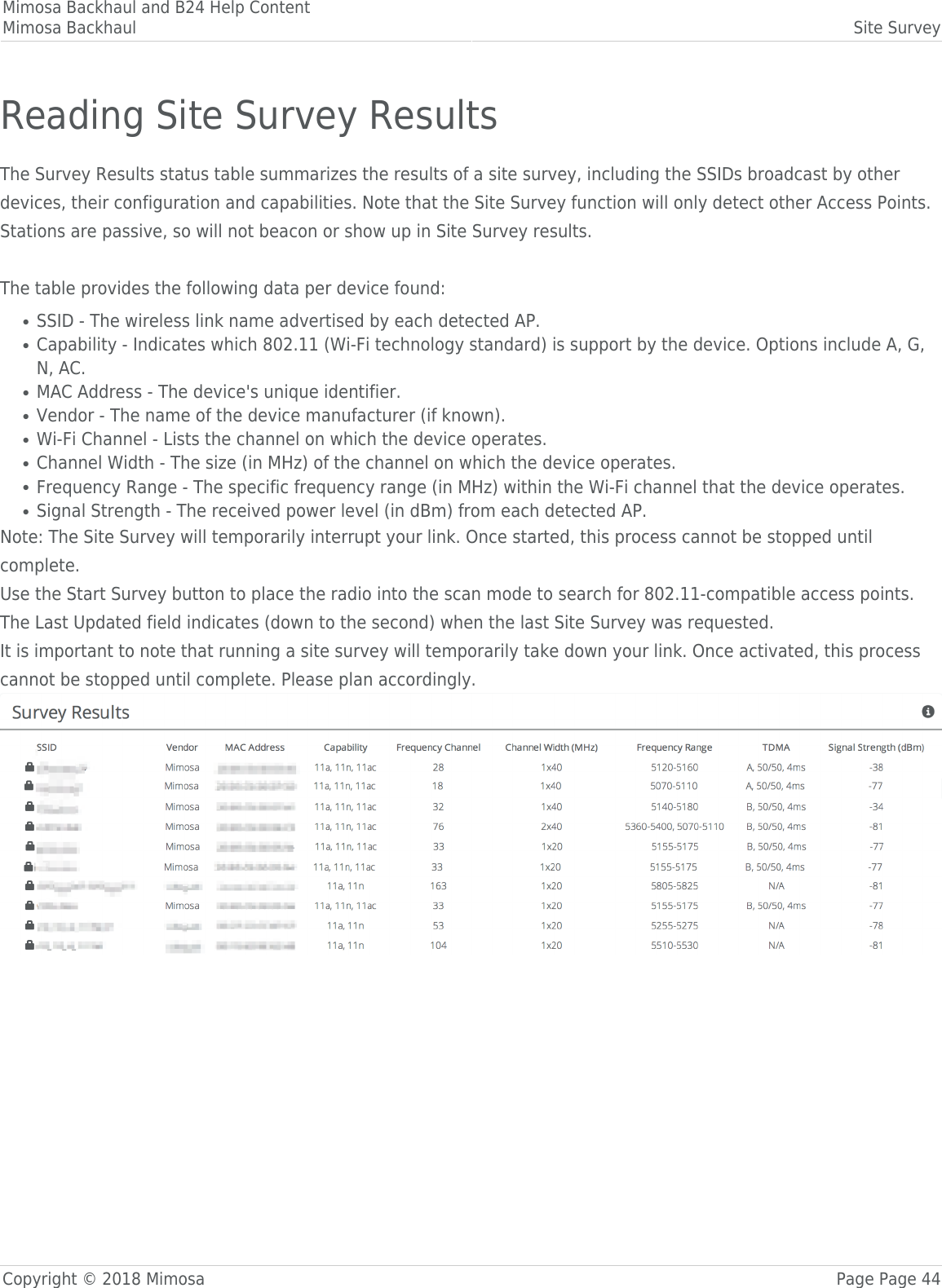 Mimosa Backhaul and B24 Help ContentMimosa Backhaul Site SurveyCopyright © 2018 Mimosa Page Page 44Reading Site Survey ResultsThe Survey Results status table summarizes the results of a site survey, including the SSIDs broadcast by otherdevices, their configuration and capabilities. Note that the Site Survey function will only detect other Access Points.Stations are passive, so will not beacon or show up in Site Survey results.The table provides the following data per device found:SSID - The wireless link name advertised by each detected AP.●Capability - Indicates which 802.11 (Wi-Fi technology standard) is support by the device. Options include A, G,●N, AC.MAC Address - The device&apos;s unique identifier.●Vendor - The name of the device manufacturer (if known).●Wi-Fi Channel - Lists the channel on which the device operates.●Channel Width - The size (in MHz) of the channel on which the device operates.●Frequency Range - The specific frequency range (in MHz) within the Wi-Fi channel that the device operates.●Signal Strength - The received power level (in dBm) from each detected AP.●Note: The Site Survey will temporarily interrupt your link. Once started, this process cannot be stopped untilcomplete.Use the Start Survey button to place the radio into the scan mode to search for 802.11-compatible access points.The Last Updated field indicates (down to the second) when the last Site Survey was requested. It is important to note that running a site survey will temporarily take down your link. Once activated, this processcannot be stopped until complete. Please plan accordingly.