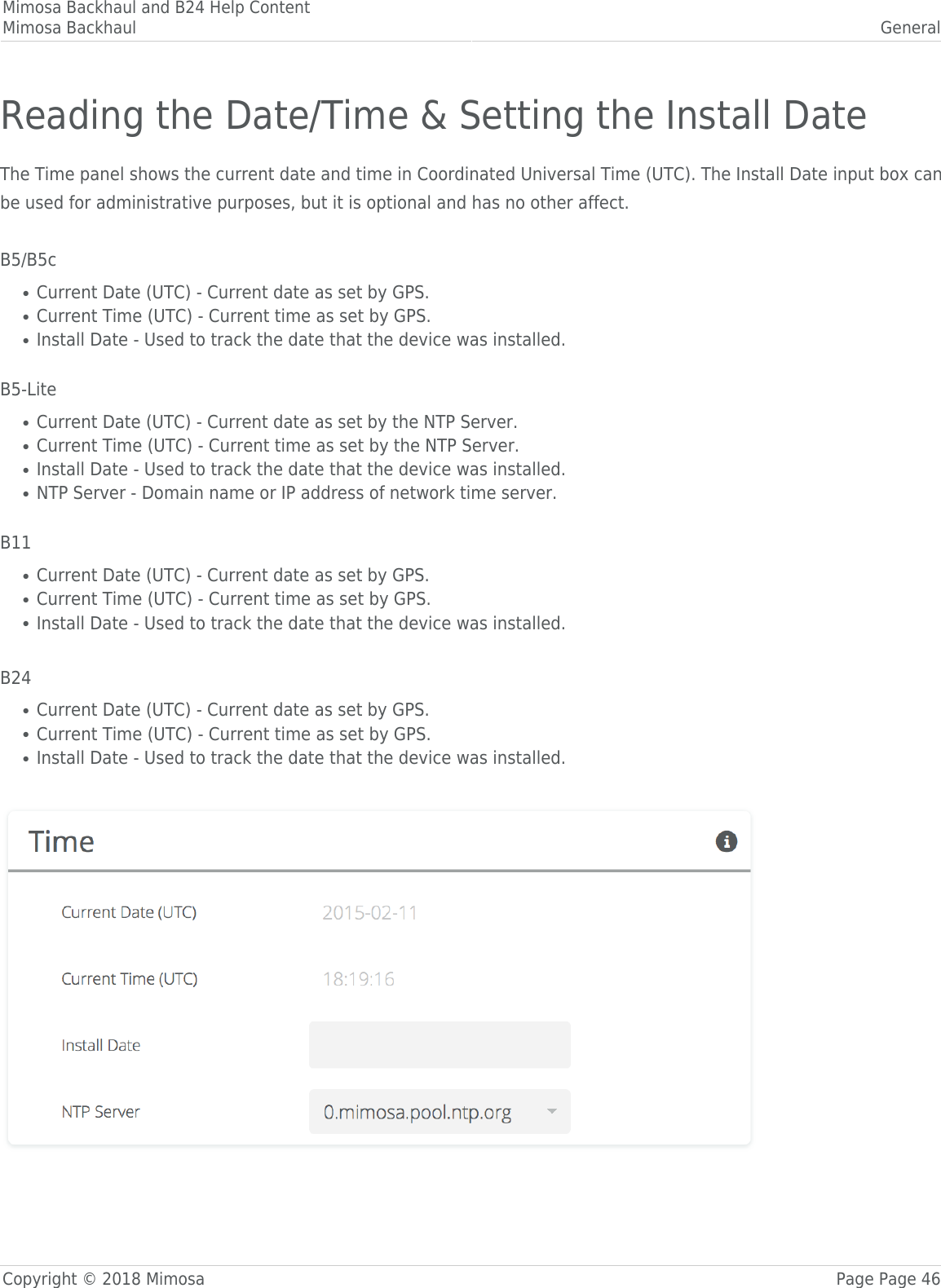 Mimosa Backhaul and B24 Help ContentMimosa Backhaul GeneralCopyright © 2018 Mimosa Page Page 46Reading the Date/Time &amp; Setting the Install DateThe Time panel shows the current date and time in Coordinated Universal Time (UTC). The Install Date input box canbe used for administrative purposes, but it is optional and has no other affect. B5/B5cCurrent Date (UTC) - Current date as set by GPS.●Current Time (UTC) - Current time as set by GPS.●Install Date - Used to track the date that the device was installed.● B5-LiteCurrent Date (UTC) - Current date as set by the NTP Server.●Current Time (UTC) - Current time as set by the NTP Server.●Install Date - Used to track the date that the device was installed.●NTP Server - Domain name or IP address of network time server.● B11Current Date (UTC) - Current date as set by GPS.●Current Time (UTC) - Current time as set by GPS.●Install Date - Used to track the date that the device was installed.● B24Current Date (UTC) - Current date as set by GPS.●Current Time (UTC) - Current time as set by GPS.●Install Date - Used to track the date that the device was installed.● 