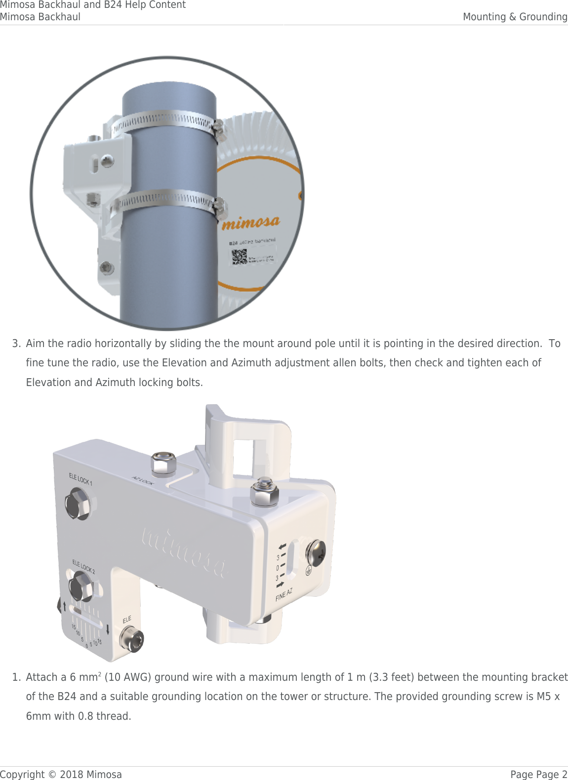 Mimosa Backhaul and B24 Help ContentMimosa Backhaul Mounting &amp; GroundingCopyright © 2018 Mimosa Page Page 2Aim the radio horizontally by sliding the the mount around pole until it is pointing in the desired direction.  To3.fine tune the radio, use the Elevation and Azimuth adjustment allen bolts, then check and tighten each ofElevation and Azimuth locking bolts.Attach a 6 mm2 (10 AWG) ground wire with a maximum length of 1 m (3.3 feet) between the mounting bracket1.of the B24 and a suitable grounding location on the tower or structure. The provided grounding screw is M5 x6mm with 0.8 thread.