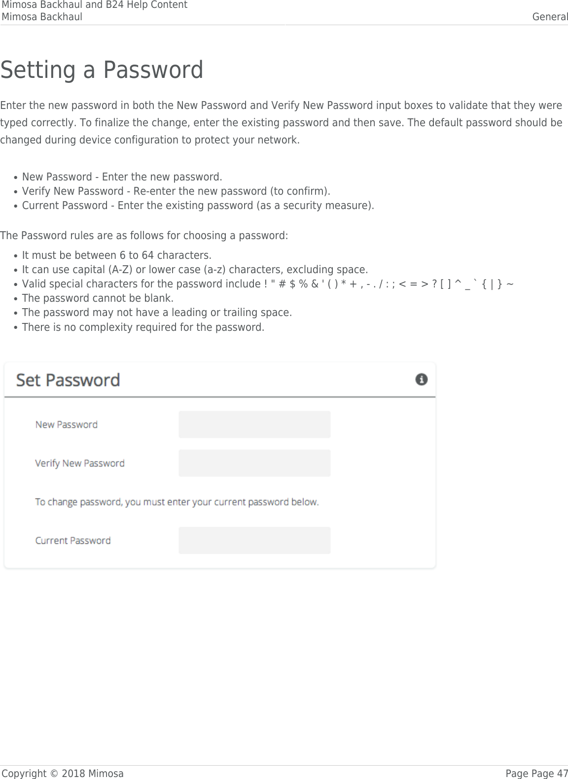 Mimosa Backhaul and B24 Help ContentMimosa Backhaul GeneralCopyright © 2018 Mimosa Page Page 47Setting a PasswordEnter the new password in both the New Password and Verify New Password input boxes to validate that they weretyped correctly. To finalize the change, enter the existing password and then save. The default password should bechanged during device configuration to protect your network. New Password - Enter the new password.●Verify New Password - Re-enter the new password (to confirm).●Current Password - Enter the existing password (as a security measure).● The Password rules are as follows for choosing a password:It must be between 6 to 64 characters.●It can use capital (A-Z) or lower case (a-z) characters, excluding space.●Valid special characters for the password include ! &quot; # $ % &amp; &apos; ( ) * + , - . / : ; &lt; = &gt; ? [ ] ^ _ ` { | } ~●The password cannot be blank.●The password may not have a leading or trailing space.●There is no complexity required for the password.● 