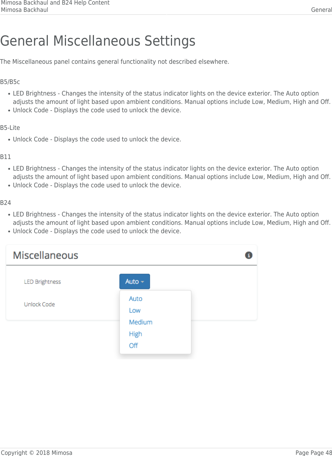 Mimosa Backhaul and B24 Help ContentMimosa Backhaul GeneralCopyright © 2018 Mimosa Page Page 48General Miscellaneous SettingsThe Miscellaneous panel contains general functionality not described elsewhere. B5/B5cLED Brightness - Changes the intensity of the status indicator lights on the device exterior. The Auto option●adjusts the amount of light based upon ambient conditions. Manual options include Low, Medium, High and Off.Unlock Code - Displays the code used to unlock the device. ● B5-LiteUnlock Code - Displays the code used to unlock the device. ● B11LED Brightness - Changes the intensity of the status indicator lights on the device exterior. The Auto option●adjusts the amount of light based upon ambient conditions. Manual options include Low, Medium, High and Off.Unlock Code - Displays the code used to unlock the device. ● B24LED Brightness - Changes the intensity of the status indicator lights on the device exterior. The Auto option●adjusts the amount of light based upon ambient conditions. Manual options include Low, Medium, High and Off.Unlock Code - Displays the code used to unlock the device. ● 
