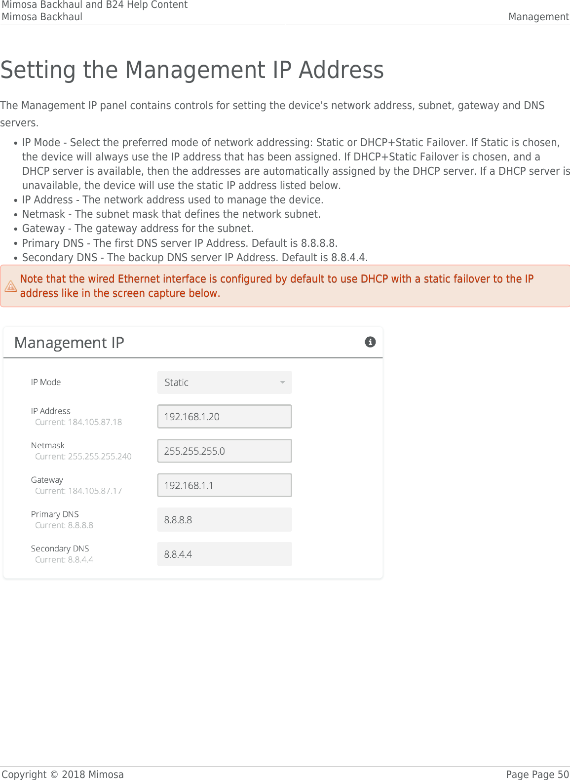 Mimosa Backhaul and B24 Help ContentMimosa Backhaul ManagementCopyright © 2018 Mimosa Page Page 50Setting the Management IP AddressThe Management IP panel contains controls for setting the device&apos;s network address, subnet, gateway and DNSservers.IP Mode - Select the preferred mode of network addressing: Static or DHCP+Static Failover. If Static is chosen,●the device will always use the IP address that has been assigned. If DHCP+Static Failover is chosen, and aDHCP server is available, then the addresses are automatically assigned by the DHCP server. If a DHCP server isunavailable, the device will use the static IP address listed below.IP Address - The network address used to manage the device.●Netmask - The subnet mask that defines the network subnet.●Gateway - The gateway address for the subnet.●Primary DNS - The first DNS server IP Address. Default is 8.8.8.8.●Secondary DNS - The backup DNS server IP Address. Default is 8.8.4.4.●Note that the wired Ethernet interface is configured by default to use DHCP with a static failover to the IPNote that the wired Ethernet interface is configured by default to use DHCP with a static failover to the IPaddress like in the screen capture below.address like in the screen capture below.󰜌