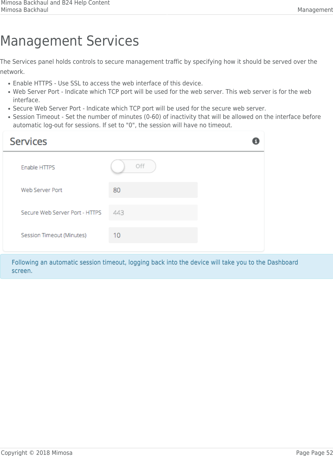 Mimosa Backhaul and B24 Help ContentMimosa Backhaul ManagementCopyright © 2018 Mimosa Page Page 52Management ServicesThe Services panel holds controls to secure management traffic by specifying how it should be served over thenetwork.Enable HTTPS - Use SSL to access the web interface of this device.●Web Server Port - Indicate which TCP port will be used for the web server. This web server is for the web●interface.Secure Web Server Port - Indicate which TCP port will be used for the secure web server.●Session Timeout - Set the number of minutes (0-60) of inactivity that will be allowed on the interface before●automatic log-out for sessions. If set to &quot;0&quot;, the session will have no timeout.Following an automatic session timeout, logging back into the device will take you to the DashboardFollowing an automatic session timeout, logging back into the device will take you to the Dashboardscreen.screen.