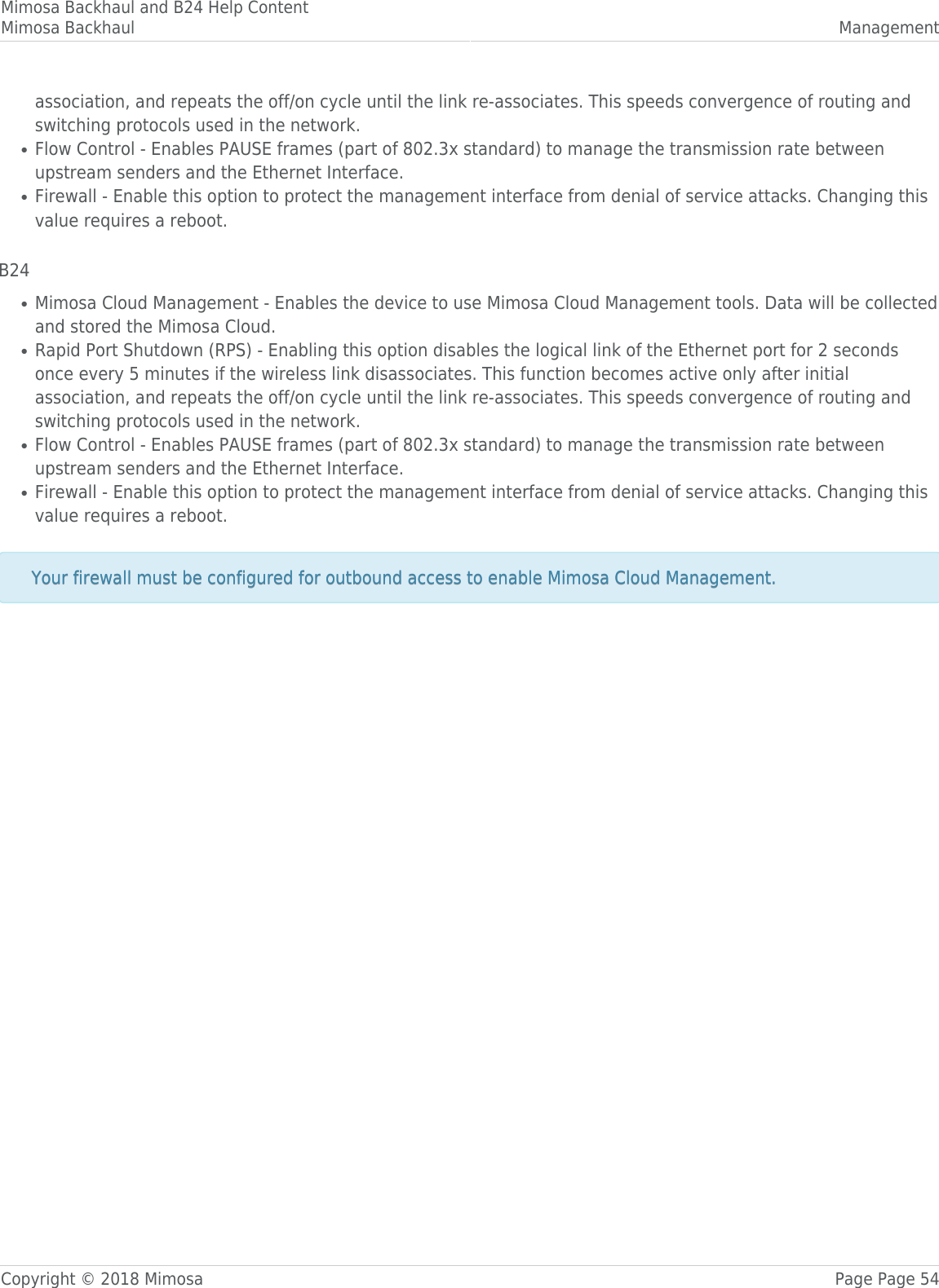 Mimosa Backhaul and B24 Help ContentMimosa Backhaul ManagementCopyright © 2018 Mimosa Page Page 54association, and repeats the off/on cycle until the link re-associates. This speeds convergence of routing andswitching protocols used in the network.Flow Control - Enables PAUSE frames (part of 802.3x standard) to manage the transmission rate between●upstream senders and the Ethernet Interface.Firewall - Enable this option to protect the management interface from denial of service attacks. Changing this●value requires a reboot. B24Mimosa Cloud Management - Enables the device to use Mimosa Cloud Management tools. Data will be collected●and stored the Mimosa Cloud.Rapid Port Shutdown (RPS) - Enabling this option disables the logical link of the Ethernet port for 2 seconds●once every 5 minutes if the wireless link disassociates. This function becomes active only after initialassociation, and repeats the off/on cycle until the link re-associates. This speeds convergence of routing andswitching protocols used in the network.Flow Control - Enables PAUSE frames (part of 802.3x standard) to manage the transmission rate between●upstream senders and the Ethernet Interface.Firewall - Enable this option to protect the management interface from denial of service attacks. Changing this●value requires a reboot. Your firewall must be configured for outbound access to enable Mimosa Cloud Management.Your firewall must be configured for outbound access to enable Mimosa Cloud Management.  