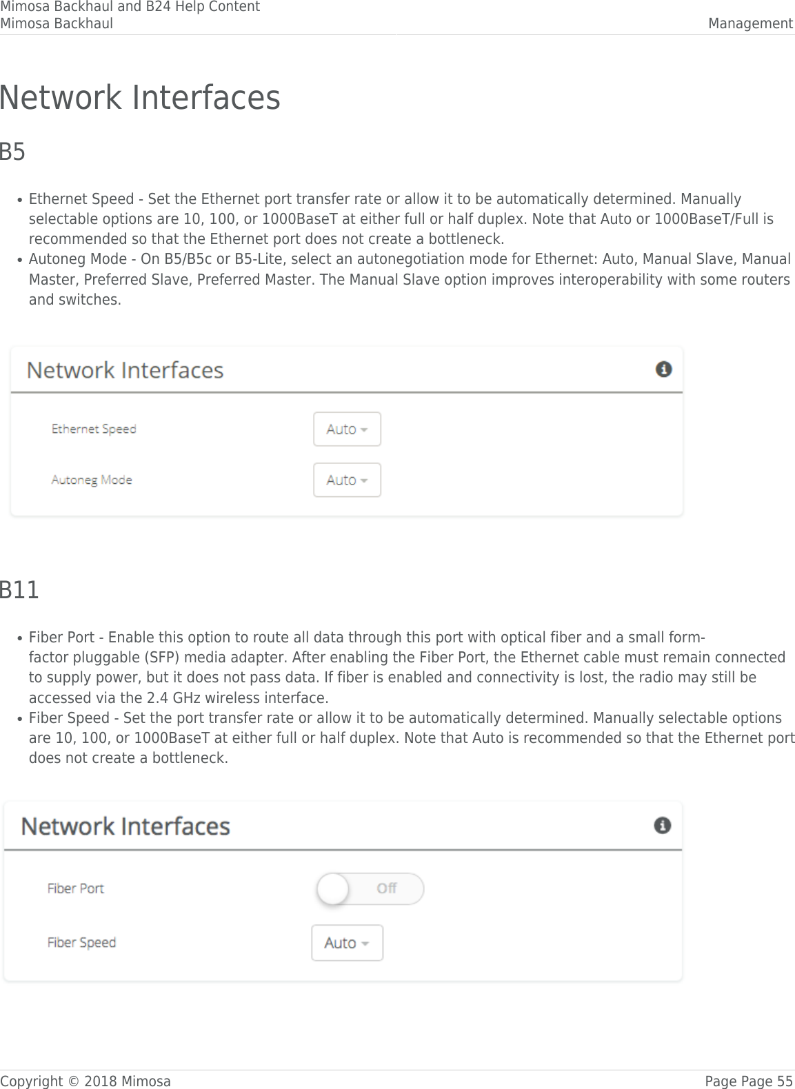 Mimosa Backhaul and B24 Help ContentMimosa Backhaul ManagementCopyright © 2018 Mimosa Page Page 55Network InterfacesB5Ethernet Speed - Set the Ethernet port transfer rate or allow it to be automatically determined. Manually●selectable options are 10, 100, or 1000BaseT at either full or half duplex. Note that Auto or 1000BaseT/Full isrecommended so that the Ethernet port does not create a bottleneck.Autoneg Mode - On B5/B5c or B5-Lite, select an autonegotiation mode for Ethernet: Auto, Manual Slave, Manual●Master, Preferred Slave, Preferred Master. The Manual Slave option improves interoperability with some routersand switches.  B11Fiber Port - Enable this option to route all data through this port with optical fiber and a small form-●factor pluggable (SFP) media adapter. After enabling the Fiber Port, the Ethernet cable must remain connectedto supply power, but it does not pass data. If fiber is enabled and connectivity is lost, the radio may still beaccessed via the 2.4 GHz wireless interface.  Fiber Speed - Set the port transfer rate or allow it to be automatically determined. Manually selectable options●are 10, 100, or 1000BaseT at either full or half duplex. Note that Auto is recommended so that the Ethernet portdoes not create a bottleneck. 