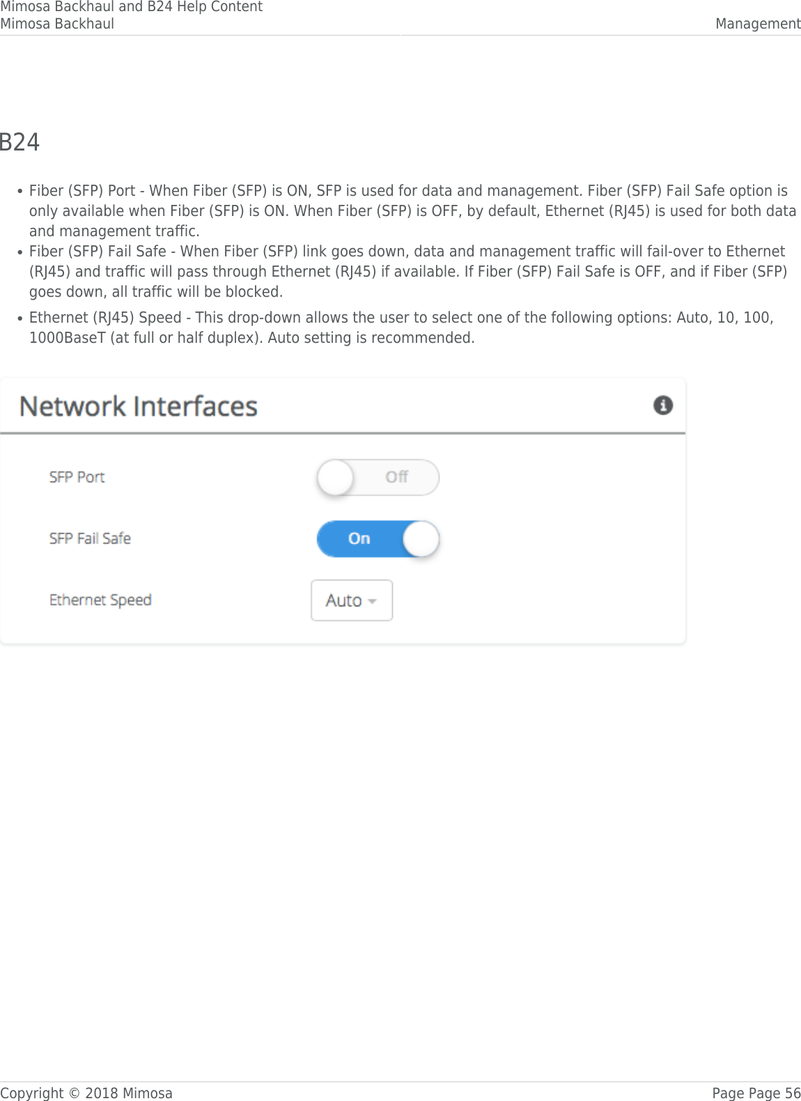 Mimosa Backhaul and B24 Help ContentMimosa Backhaul ManagementCopyright © 2018 Mimosa Page Page 56 B24󰜌Fiber (SFP) Port - When Fiber (SFP) is ON, SFP is used for data and management. Fiber (SFP) Fail Safe option is●only available when Fiber (SFP) is ON. When Fiber (SFP) is OFF, by default, Ethernet (RJ45) is used for both dataand management traffic.Fiber (SFP) Fail Safe - When Fiber (SFP) link goes down, data and management traffic will fail-over to Ethernet●(RJ45) and traffic will pass through Ethernet (RJ45) if available. If Fiber (SFP) Fail Safe is OFF, and if Fiber (SFP)goes down, all traffic will be blocked.Ethernet (RJ45) Speed - This drop-down allows the user to select one of the following options: Auto, 10, 100,●1000BaseT (at full or half duplex). Auto setting is recommended. 