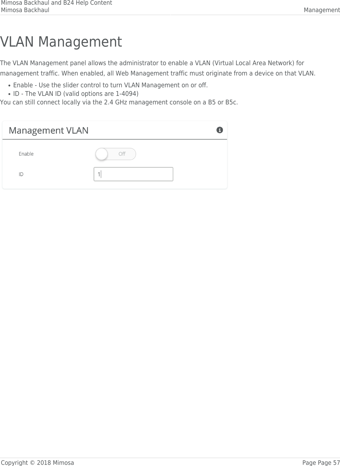 Mimosa Backhaul and B24 Help ContentMimosa Backhaul ManagementCopyright © 2018 Mimosa Page Page 57VLAN ManagementThe VLAN Management panel allows the administrator to enable a VLAN (Virtual Local Area Network) formanagement traffic. When enabled, all Web Management traffic must originate from a device on that VLAN.Enable - Use the slider control to turn VLAN Management on or off.●ID - The VLAN ID (valid options are 1-4094)●You can still connect locally via the 2.4 GHz management console on a B5 or B5c.  