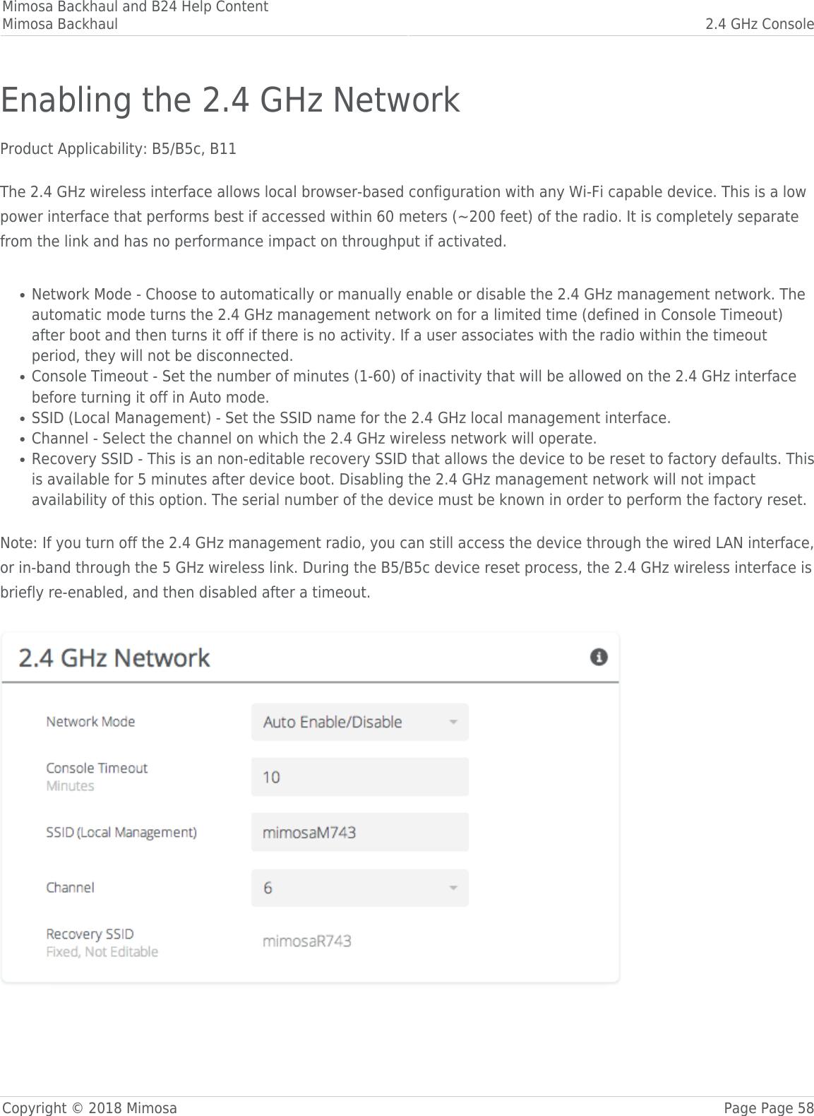 Mimosa Backhaul and B24 Help ContentMimosa Backhaul 2.4 GHz ConsoleCopyright © 2018 Mimosa Page Page 58Enabling the 2.4 GHz NetworkProduct Applicability: B5/B5c, B11 The 2.4 GHz wireless interface allows local browser-based configuration with any Wi-Fi capable device. This is a lowpower interface that performs best if accessed within 60 meters (~200 feet) of the radio. It is completely separatefrom the link and has no performance impact on throughput if activated.   Network Mode - Choose to automatically or manually enable or disable the 2.4 GHz management network. The●automatic mode turns the 2.4 GHz management network on for a limited time (defined in Console Timeout)after boot and then turns it off if there is no activity. If a user associates with the radio within the timeoutperiod, they will not be disconnected.Console Timeout - Set the number of minutes (1-60) of inactivity that will be allowed on the 2.4 GHz interface●before turning it off in Auto mode.SSID (Local Management) - Set the SSID name for the 2.4 GHz local management interface.●Channel - Select the channel on which the 2.4 GHz wireless network will operate.●Recovery SSID - This is an non-editable recovery SSID that allows the device to be reset to factory defaults. This●is available for 5 minutes after device boot. Disabling the 2.4 GHz management network will not impactavailability of this option. The serial number of the device must be known in order to perform the factory reset.  Note: If you turn off the 2.4 GHz management radio, you can still access the device through the wired LAN interface,or in-band through the 5 GHz wireless link. During the B5/B5c device reset process, the 2.4 GHz wireless interface isbriefly re-enabled, and then disabled after a timeout. 