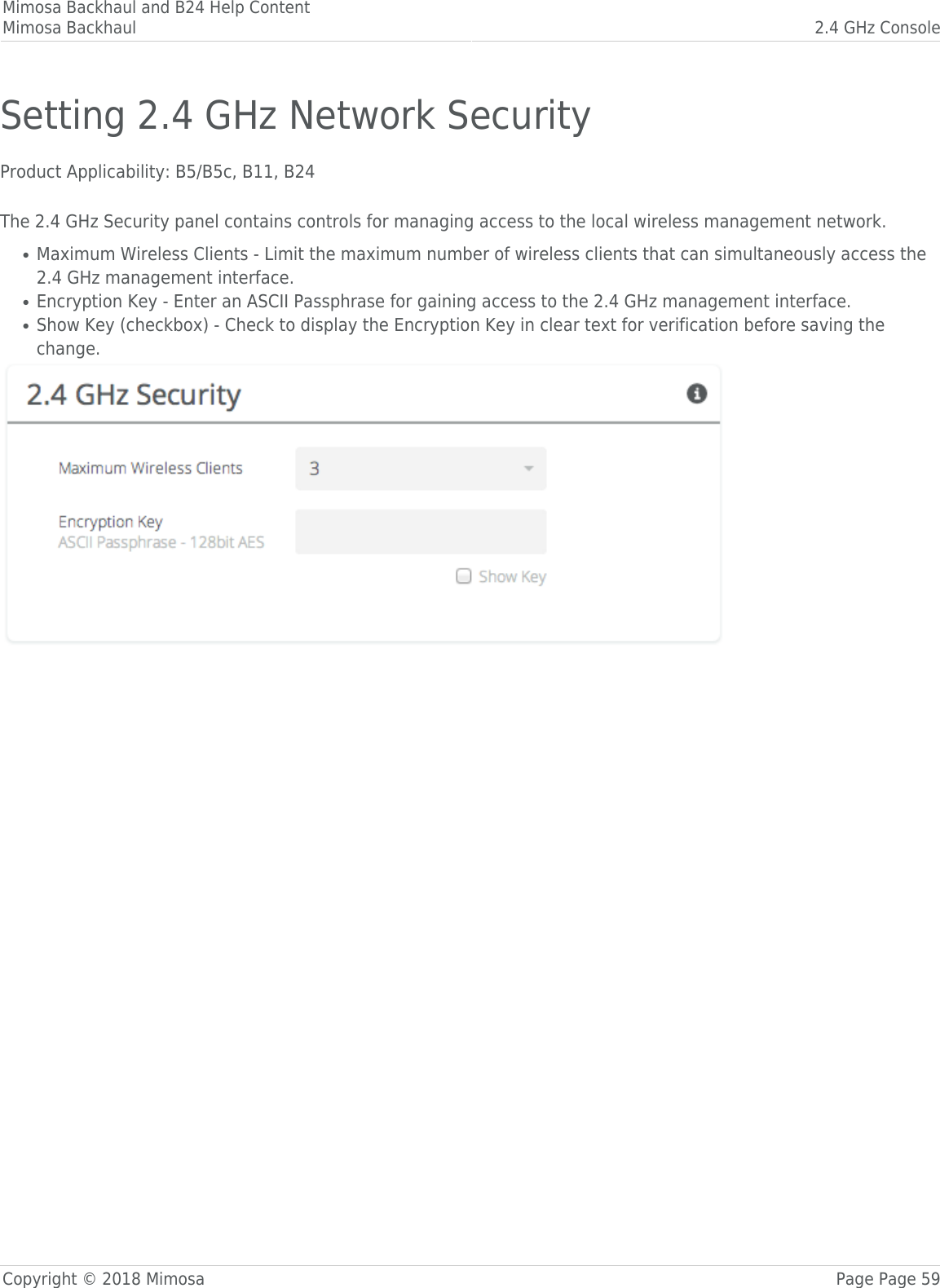 Mimosa Backhaul and B24 Help ContentMimosa Backhaul 2.4 GHz ConsoleCopyright © 2018 Mimosa Page Page 59Setting 2.4 GHz Network SecurityProduct Applicability: B5/B5c, B11, B24 The 2.4 GHz Security panel contains controls for managing access to the local wireless management network.Maximum Wireless Clients - Limit the maximum number of wireless clients that can simultaneously access the●2.4 GHz management interface.Encryption Key - Enter an ASCII Passphrase for gaining access to the 2.4 GHz management interface.●Show Key (checkbox) - Check to display the Encryption Key in clear text for verification before saving the●change.