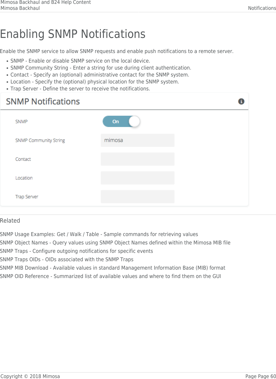 Mimosa Backhaul and B24 Help ContentMimosa Backhaul NotificationsCopyright © 2018 Mimosa Page Page 60Enabling SNMP NotificationsEnable the SNMP service to allow SNMP requests and enable push notifications to a remote server.SNMP - Enable or disable SNMP service on the local device.●SNMP Community String - Enter a string for use during client authentication.●Contact - Specify an (optional) administrative contact for the SNMP system.●Location - Specify the (optional) physical location for the SNMP system.●Trap Server - Define the server to receive the notifications.●RelatedSNMP Usage Examples: Get / Walk / Table - Sample commands for retrieving valuesSNMP Object Names - Query values using SNMP Object Names defined within the Mimosa MIB fileSNMP Traps - Configure outgoing notifications for specific eventsSNMP Traps OIDs - OIDs associated with the SNMP TrapsSNMP MIB Download - Available values in standard Management Information Base (MIB) formatSNMP OID Reference - Summarized list of available values and where to find them on the GUI