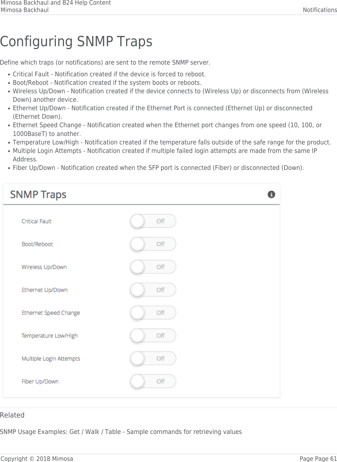 Mimosa Backhaul and B24 Help ContentMimosa Backhaul NotificationsCopyright © 2018 Mimosa Page Page 61Configuring SNMP TrapsDefine which traps (or notifications) are sent to the remote SNMP server.Critical Fault - Notification created if the device is forced to reboot.●Boot/Reboot - Notification created if the system boots or reboots.●Wireless Up/Down - Notification created if the device connects to (Wireless Up) or disconnects from (Wireless●Down) another device.Ethernet Up/Down - Notification created if the Ethernet Port is connected (Ethernet Up) or disconnected●(Ethernet Down).Ethernet Speed Change - Notification created when the Ethernet port changes from one speed (10, 100, or●1000BaseT) to another.Temperature Low/High - Notification created if the temperature falls outside of the safe range for the product.●Multiple Login Attempts - Notification created if multiple failed login attempts are made from the same IP●Address.Fiber Up/Down - Notification created when the SFP port is connected (Fiber) or disconnected (Down).● RelatedSNMP Usage Examples: Get / Walk / Table - Sample commands for retrieving values