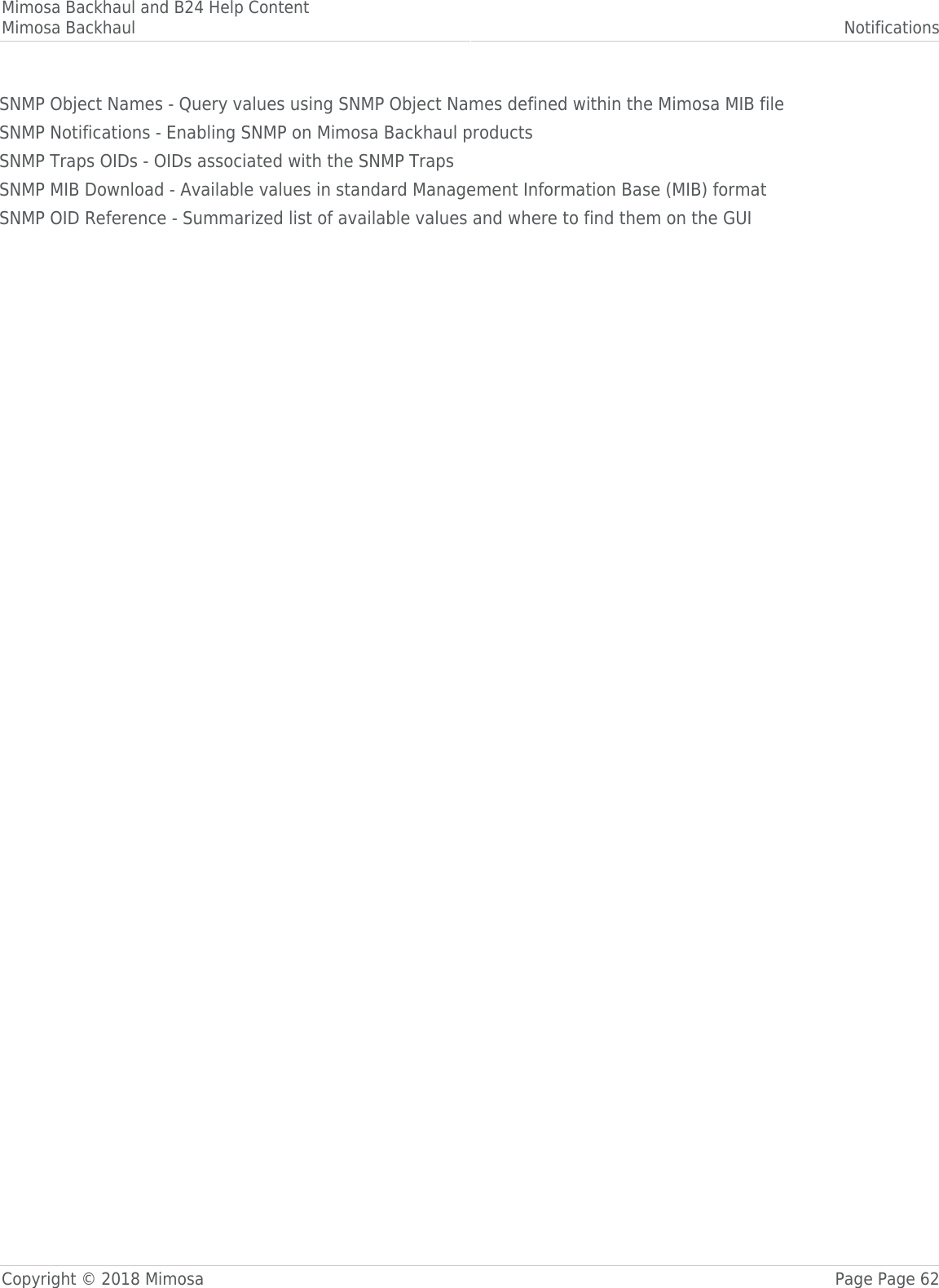Mimosa Backhaul and B24 Help ContentMimosa Backhaul NotificationsCopyright © 2018 Mimosa Page Page 62SNMP Object Names - Query values using SNMP Object Names defined within the Mimosa MIB fileSNMP Notifications - Enabling SNMP on Mimosa Backhaul productsSNMP Traps OIDs - OIDs associated with the SNMP TrapsSNMP MIB Download - Available values in standard Management Information Base (MIB) formatSNMP OID Reference - Summarized list of available values and where to find them on the GUI
