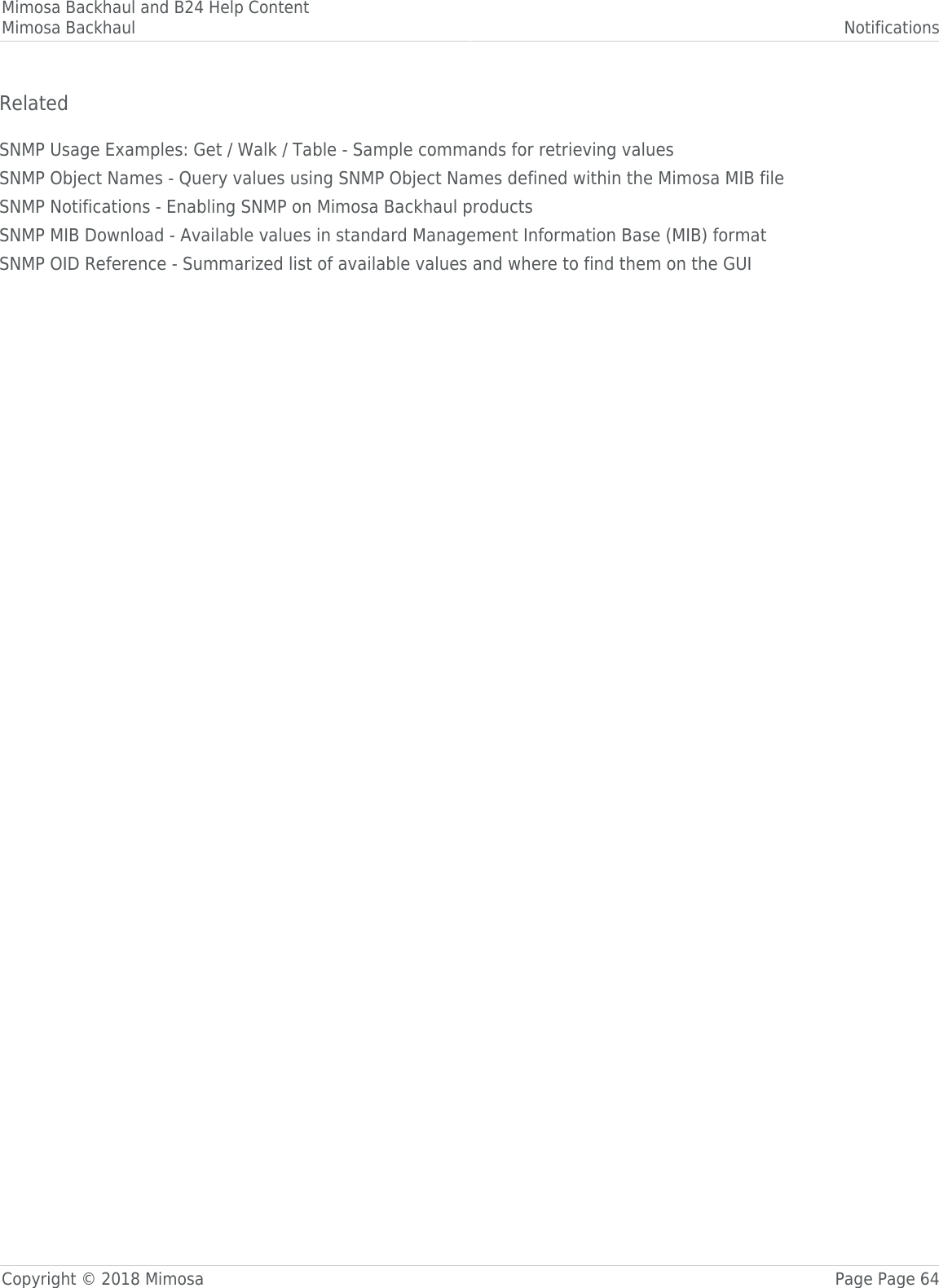 Mimosa Backhaul and B24 Help ContentMimosa Backhaul NotificationsCopyright © 2018 Mimosa Page Page 64RelatedSNMP Usage Examples: Get / Walk / Table - Sample commands for retrieving valuesSNMP Object Names - Query values using SNMP Object Names defined within the Mimosa MIB fileSNMP Notifications - Enabling SNMP on Mimosa Backhaul productsSNMP MIB Download - Available values in standard Management Information Base (MIB) formatSNMP OID Reference - Summarized list of available values and where to find them on the GUI