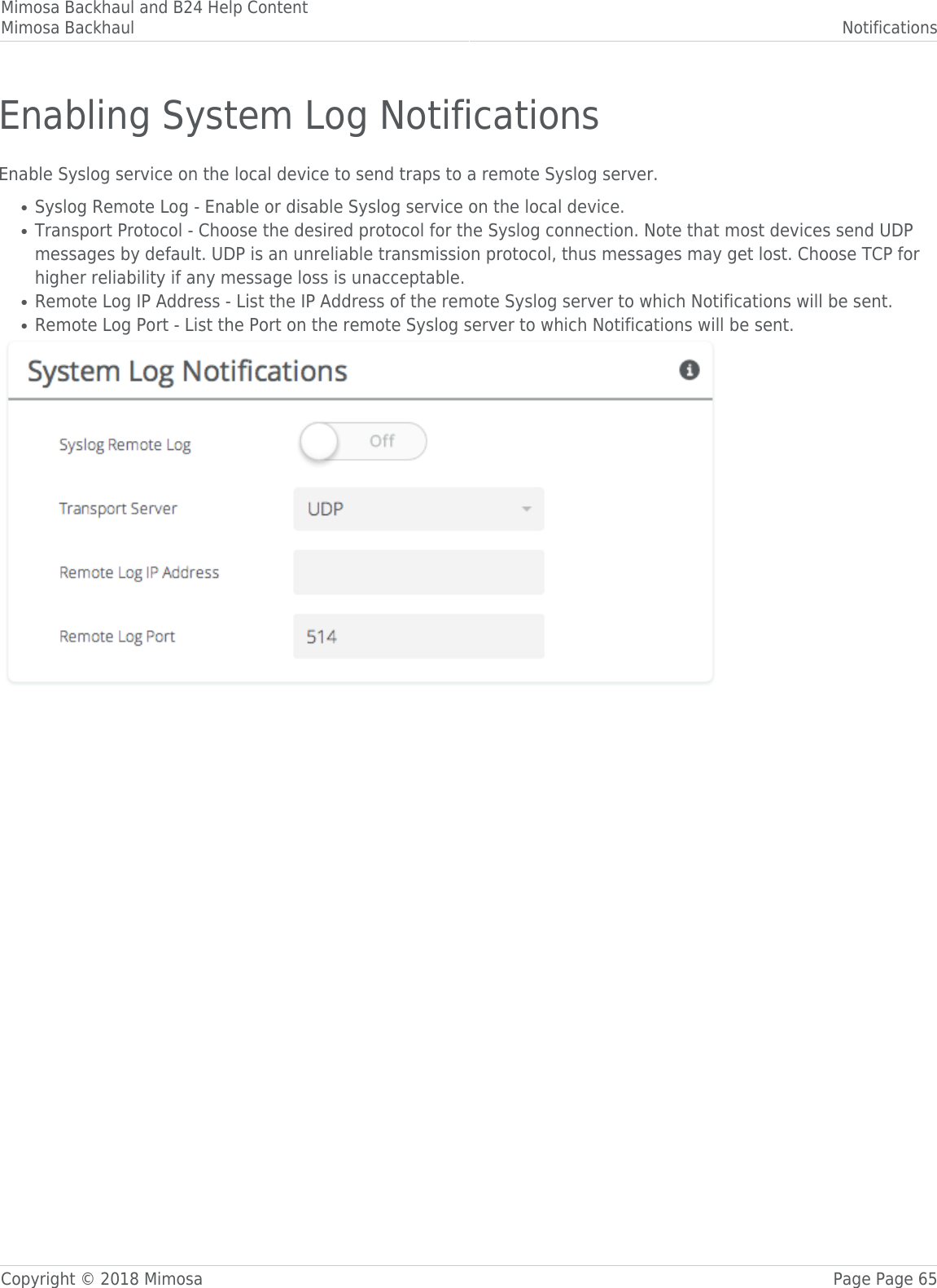 Mimosa Backhaul and B24 Help ContentMimosa Backhaul NotificationsCopyright © 2018 Mimosa Page Page 65Enabling System Log NotificationsEnable Syslog service on the local device to send traps to a remote Syslog server.Syslog Remote Log - Enable or disable Syslog service on the local device.●Transport Protocol - Choose the desired protocol for the Syslog connection. Note that most devices send UDP●messages by default. UDP is an unreliable transmission protocol, thus messages may get lost. Choose TCP forhigher reliability if any message loss is unacceptable.Remote Log IP Address - List the IP Address of the remote Syslog server to which Notifications will be sent.●Remote Log Port - List the Port on the remote Syslog server to which Notifications will be sent.●