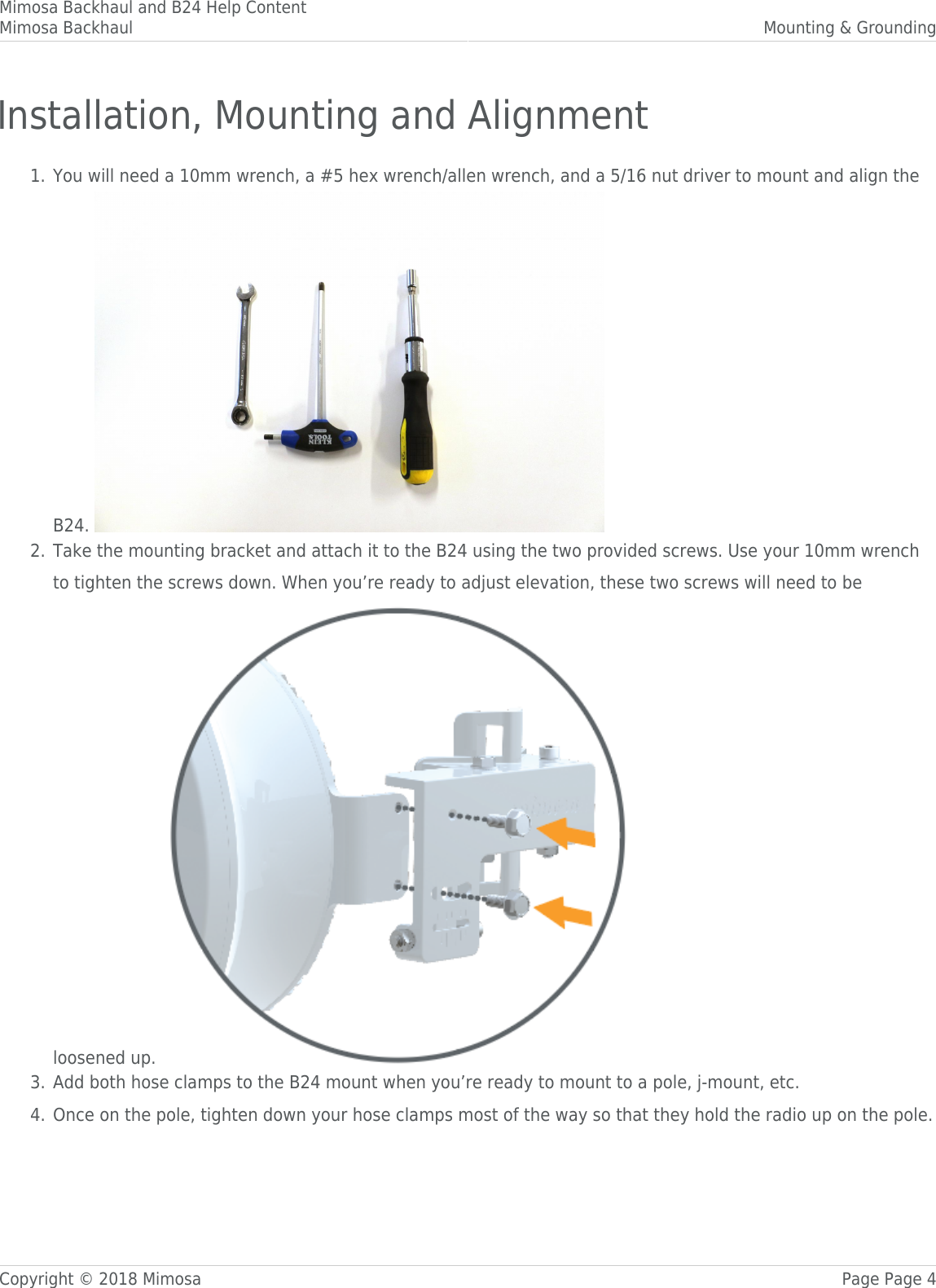 Mimosa Backhaul and B24 Help ContentMimosa Backhaul Mounting &amp; GroundingCopyright © 2018 Mimosa Page Page 4Installation, Mounting and AlignmentYou will need a 10mm wrench, a #5 hex wrench/allen wrench, and a 5/16 nut driver to mount and align the1.B24. Take the mounting bracket and attach it to the B24 using the two provided screws. Use your 10mm wrench2.to tighten the screws down. When you’re ready to adjust elevation, these two screws will need to beloosened up. Add both hose clamps to the B24 mount when you’re ready to mount to a pole, j-mount, etc.3.Once on the pole, tighten down your hose clamps most of the way so that they hold the radio up on the pole.4.