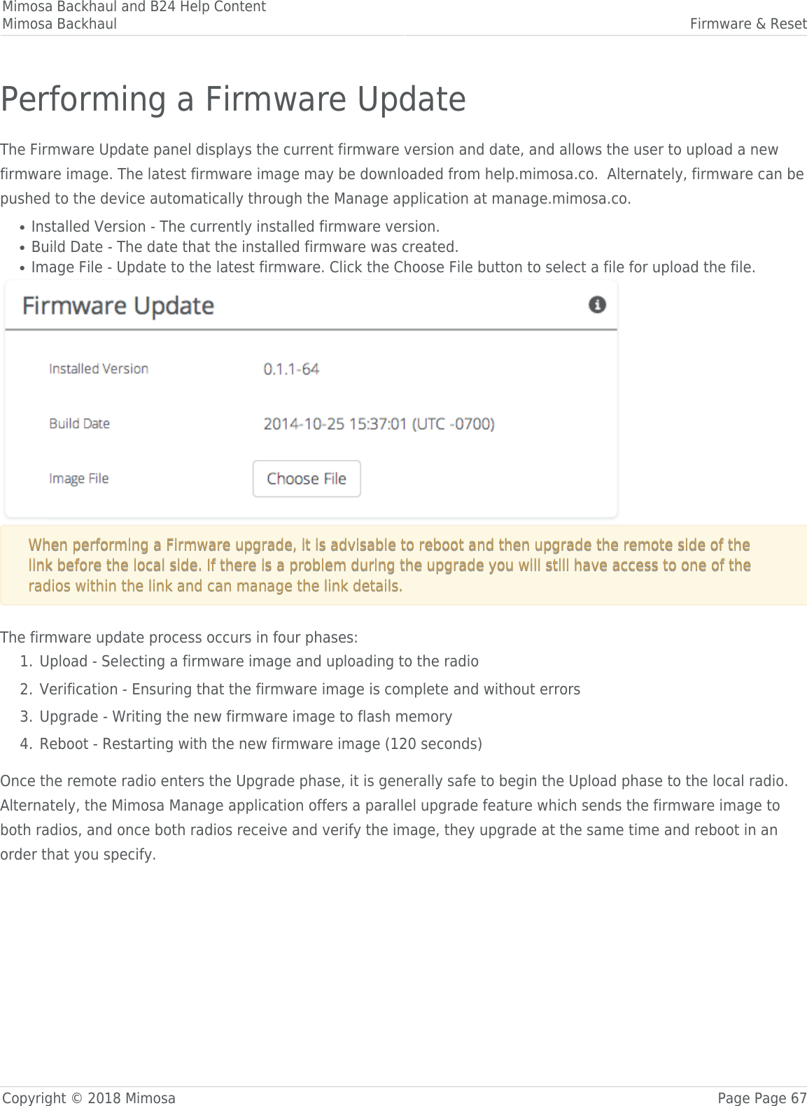 Mimosa Backhaul and B24 Help ContentMimosa Backhaul Firmware &amp; ResetCopyright © 2018 Mimosa Page Page 67Performing a Firmware UpdateThe Firmware Update panel displays the current firmware version and date, and allows the user to upload a newfirmware image. The latest firmware image may be downloaded from help.mimosa.co.  Alternately, firmware can bepushed to the device automatically through the Manage application at manage.mimosa.co.Installed Version - The currently installed firmware version.●Build Date - The date that the installed firmware was created.●Image File - Update to the latest firmware. Click the Choose File button to select a file for upload the file.●When performing a Firmware upgrade, it is advisable to reboot and then upgrade the remote side of theWhen performing a Firmware upgrade, it is advisable to reboot and then upgrade the remote side of thelink before the local side. If there is a problem during the upgrade you will still have access to one of thelink before the local side. If there is a problem during the upgrade you will still have access to one of theradios within the link and can manage the link details.radios within the link and can manage the link details.The firmware update process occurs in four phases:Upload - Selecting a firmware image and uploading to the radio1.Verification - Ensuring that the firmware image is complete and without errors2.Upgrade - Writing the new firmware image to flash memory3.Reboot - Restarting with the new firmware image (120 seconds)4.Once the remote radio enters the Upgrade phase, it is generally safe to begin the Upload phase to the local radio.Alternately, the Mimosa Manage application offers a parallel upgrade feature which sends the firmware image toboth radios, and once both radios receive and verify the image, they upgrade at the same time and reboot in anorder that you specify.