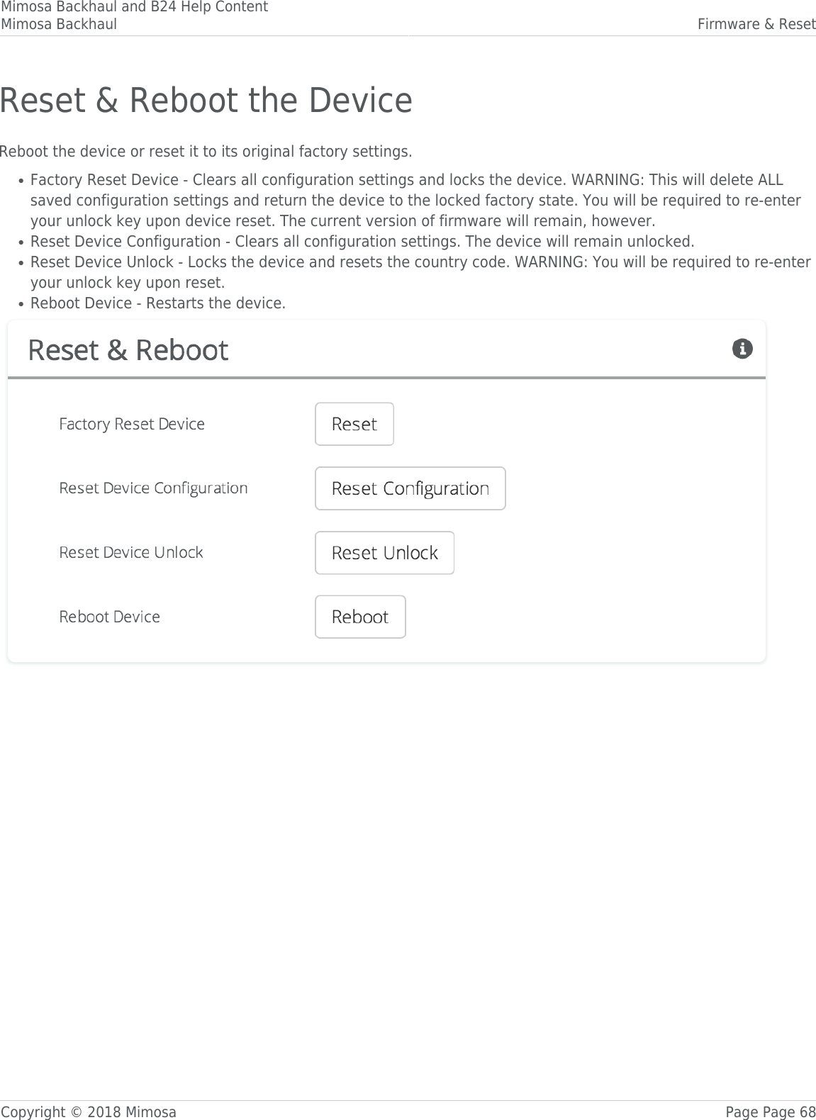 Mimosa Backhaul and B24 Help ContentMimosa Backhaul Firmware &amp; ResetCopyright © 2018 Mimosa Page Page 68Reset &amp; Reboot the DeviceReboot the device or reset it to its original factory settings.Factory Reset Device - Clears all configuration settings and locks the device. WARNING: This will delete ALL●saved configuration settings and return the device to the locked factory state. You will be required to re-enteryour unlock key upon device reset. The current version of firmware will remain, however.Reset Device Configuration - Clears all configuration settings. The device will remain unlocked.●Reset Device Unlock - Locks the device and resets the country code. WARNING: You will be required to re-enter●your unlock key upon reset.Reboot Device - Restarts the device.●