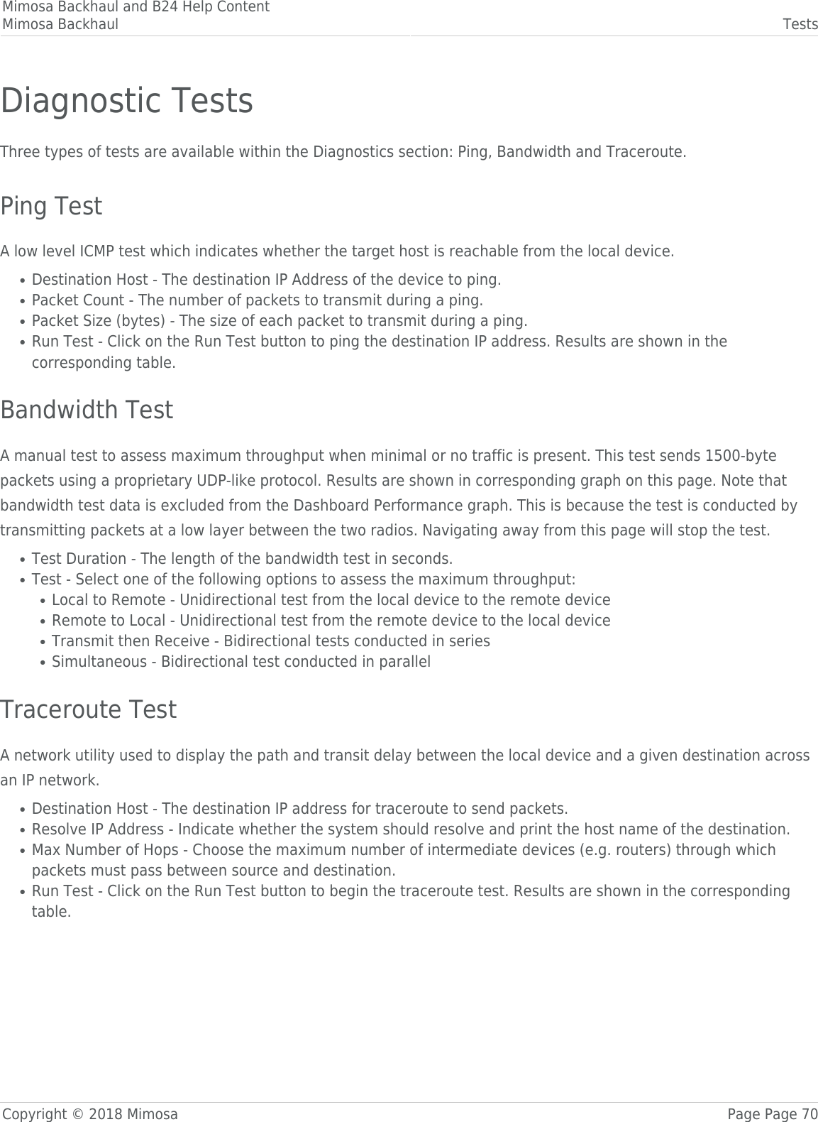 Mimosa Backhaul and B24 Help ContentMimosa Backhaul TestsCopyright © 2018 Mimosa Page Page 70Diagnostic TestsThree types of tests are available within the Diagnostics section: Ping, Bandwidth and Traceroute. Ping TestA low level ICMP test which indicates whether the target host is reachable from the local device.Destination Host - The destination IP Address of the device to ping.●Packet Count - The number of packets to transmit during a ping.●Packet Size (bytes) - The size of each packet to transmit during a ping.●Run Test - Click on the Run Test button to ping the destination IP address. Results are shown in the●corresponding table. Bandwidth TestA manual test to assess maximum throughput when minimal or no traffic is present. This test sends 1500-bytepackets using a proprietary UDP-like protocol. Results are shown in corresponding graph on this page. Note thatbandwidth test data is excluded from the Dashboard Performance graph. This is because the test is conducted bytransmitting packets at a low layer between the two radios. Navigating away from this page will stop the test.Test Duration - The length of the bandwidth test in seconds.●Test - Select one of the following options to assess the maximum throughput:●Local to Remote - Unidirectional test from the local device to the remote device●Remote to Local - Unidirectional test from the remote device to the local device●Transmit then Receive - Bidirectional tests conducted in series●Simultaneous - Bidirectional test conducted in parallel● Traceroute TestA network utility used to display the path and transit delay between the local device and a given destination acrossan IP network.Destination Host - The destination IP address for traceroute to send packets.●Resolve IP Address - Indicate whether the system should resolve and print the host name of the destination.●Max Number of Hops - Choose the maximum number of intermediate devices (e.g. routers) through which●packets must pass between source and destination.Run Test - Click on the Run Test button to begin the traceroute test. Results are shown in the corresponding●table.